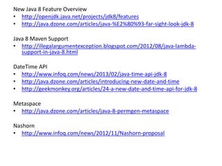 New Java 8 Feature Overview
• http://openjdk.java.net/projects/jdk8/features
• http://java.dzone.com/articles/java-%E2%80%93-far-sight-look-jdk-8
Java 8 Maven Support
• http://illegalargumentexception.blogspot.com/2012/08/java-lambda-
support-in-java-8.html
DateTime API
• http://www.infoq.com/news/2013/02/java-time-api-jdk-8
• http://java.dzone.com/articles/introducing-new-date-and-time
• http://geekmonkey.org/articles/24-a-new-date-and-time-api-for-jdk-8
Metaspace
• http://java.dzone.com/articles/java-8-permgen-metaspace
Nashorn
• http://www.infoq.com/news/2012/11/Nashorn-proposal
 