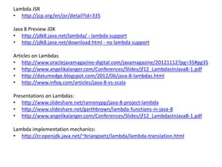 Lambda JSR
• http://jcp.org/en/jsr/detail?id=335
Java 8 Preview JDK
• http://jdk8.java.net/lambda/ - lambda support
• http://jdk8.java.net/download.html - no lambda support
Articles on Lambdas
• http://www.oraclejavamagazine-digital.com/javamagazine/20121112?pg=35#pg35
• http://www.angelikalanger.com/Conferences/Slides/jf12_LambdasInJava8-1.pdf
• http://datumedge.blogspot.com/2012/06/java-8-lambdas.html
• http://www.infoq.com/articles/java-8-vs-scala
Presentations on Lambdas:
• http://www.slideshare.net/ramonypp/java-8-project-lambda
• http://www.slideshare.net/garthbrown/lambda-functions-in-java-8
• http://www.angelikalanger.com/Conferences/Slides/jf12_LambdasInJava8-1.pdf
Lambda implementation mechanics:
• http://cr.openjdk.java.net/~briangoetz/lambda/lambda-translation.html
 