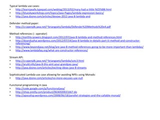 Typical lambda use cases:
• http://learnjavafx.typepad.com/weblog/2013/02/mary-had-a-little-%CE%BB.html
• http://blueskyworkshop.com/topics/Java-Pages/lambda-expression-basics/
• http://java.dzone.com/articles/devoxx-2012-java-8-lambda-and
Defender method paper:
• http://cr.openjdk.java.net/~briangoetz/lambda/Defender%20Methods%20v4.pdf
Method references (:: operator)
• http://earthly-powers.blogspot.com/2012/07/java-8-lambda-and-method-references.html
• http://doanduyhai.wordpress.com/2012/07/14/java-8-lambda-in-details-part-iii-method-and-constructor-
referencing/
• http://www.beyondjava.net/blog/are-java-8-method-references-going-to-be-more-important-than-lambdas/
• http://www.lambdafaq.org/what-are-constructor-references/
Stream API:
• http://cr.openjdk.java.net/~briangoetz/lambda/sotc3.html
• http://aruld.info/java-8-this-aint-your-grandpas-java/
• http://java.dzone.com/articles/exciting-ideas-java-8-streams
Sophisticated Lambda use case allowing for avoiding NPEs using Monads:
• http://java.dzone.com/articles/no-more-excuses-use-null
Functional programming in Java
• http://code.google.com/p/functionaljava/
• http://shop.oreilly.com/product/0636920021667.do
• http://apocalisp.wordpress.com/2008/06/18/parallel-strategies-and-the-callable-monad/
 