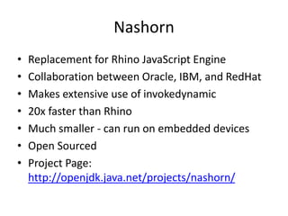 Nashorn
• Replacement for Rhino JavaScript Engine
• Collaboration between Oracle, IBM, and RedHat
• Makes extensive use of invokedynamic
• 20x faster than Rhino
• Much smaller - can run on embedded devices
• Open Sourced
• Project Page:
http://openjdk.java.net/projects/nashorn/
 