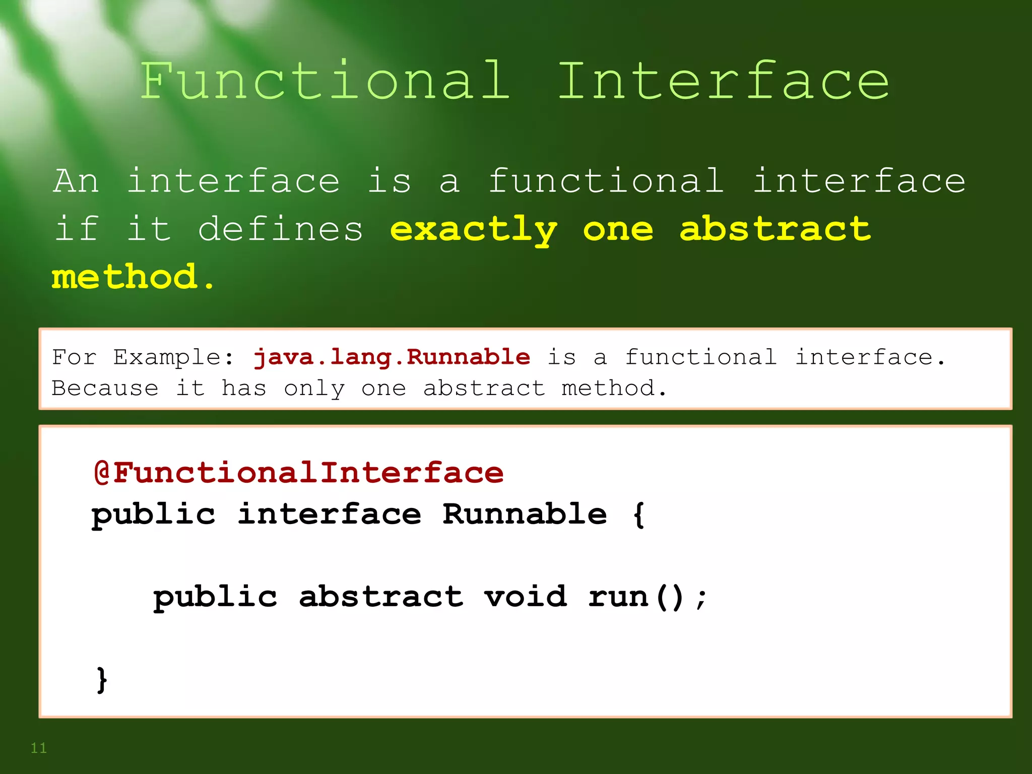 Functional Interface
An interface is a functional interface
if it defines exactly one abstract
method.
For Example: java.lang.Runnable is a functional interface.
Because it has only one abstract method.

@FunctionalInterface
public interface Runnable {
public abstract void run();
}
11

 