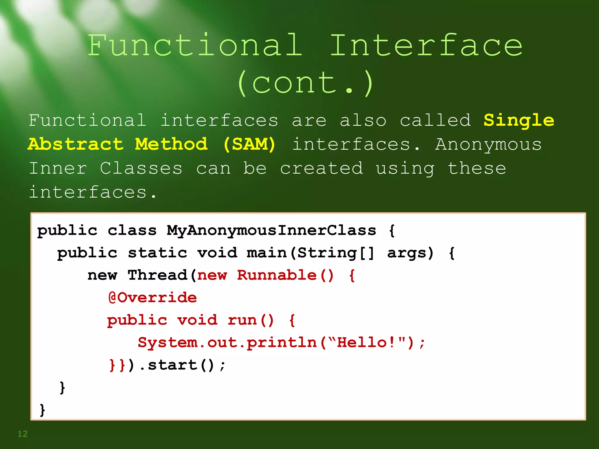 Functional Interface
(cont.)
Functional interfaces are also called Single
Abstract Method (SAM) interfaces. Anonymous
Inner Classes can be created using these
interfaces.
public class MyAnonymousInnerClass {
public static void main(String[] args) {
new Thread(new Runnable() {
@Override
public void run() {
System.out.println(“Hello!");
}}).start();
}
}
12

 