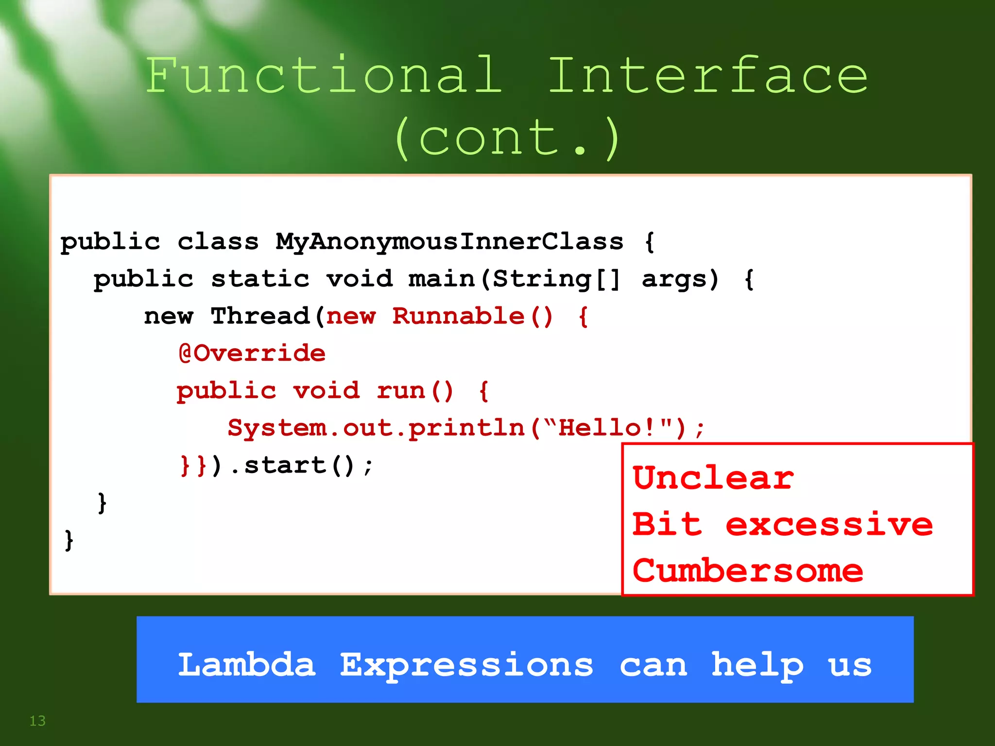 Functional Interface
(cont.)
public class MyAnonymousInnerClass {
public static void main(String[] args) {
new Thread(new Runnable() {
@Override
public void run() {
System.out.println(“Hello!");
}}).start();
Unclear
}
Bit excessive
}

Cumbersome

Lambda Expressions can help us
13

 