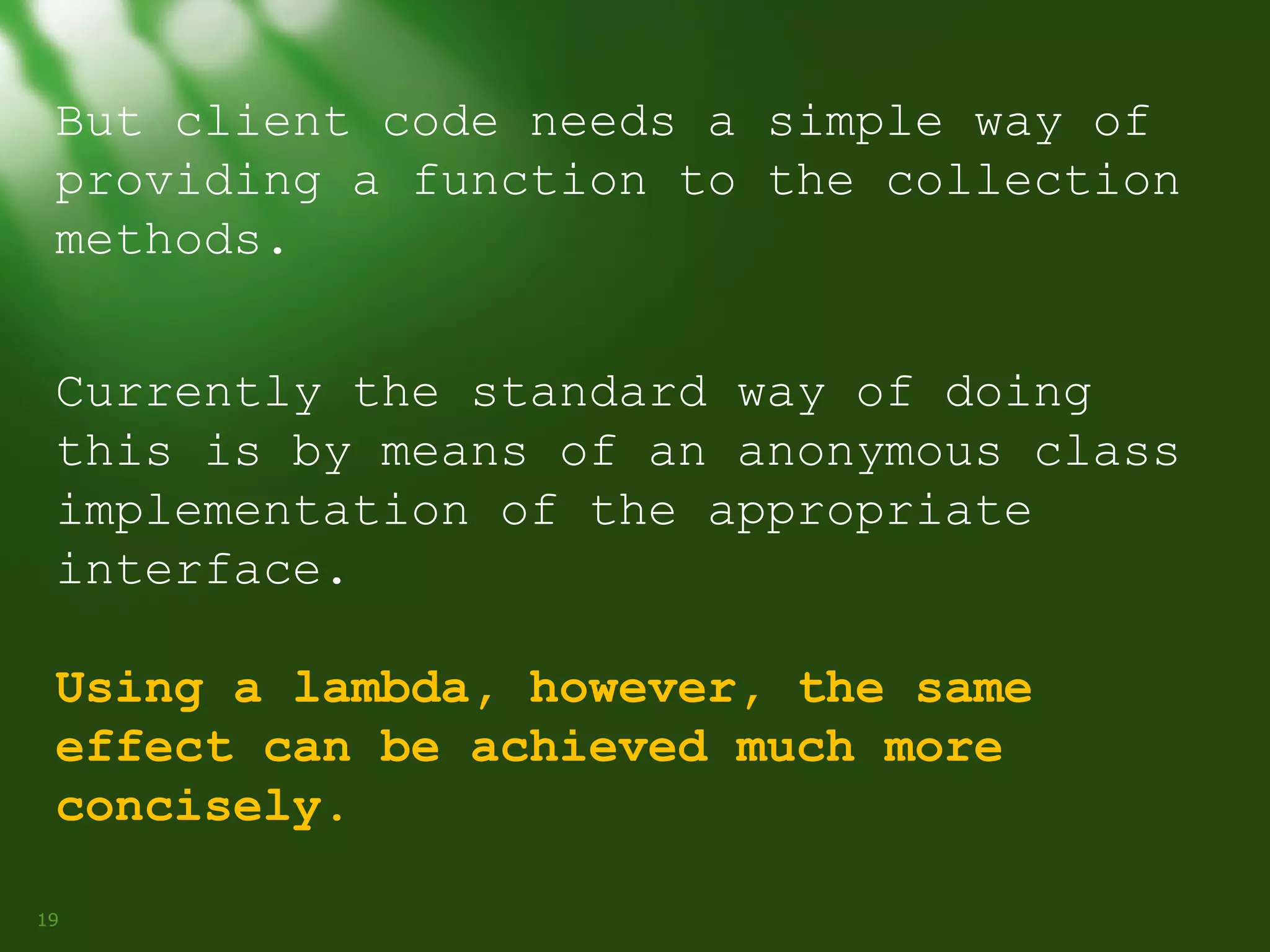 But client code needs a simple way of
providing a function to the collection
methods.
Currently the standard way of doing
this is by means of an anonymous class
implementation of the appropriate
interface.
Using a lambda, however, the same
effect can be achieved much more
concisely.
19

 