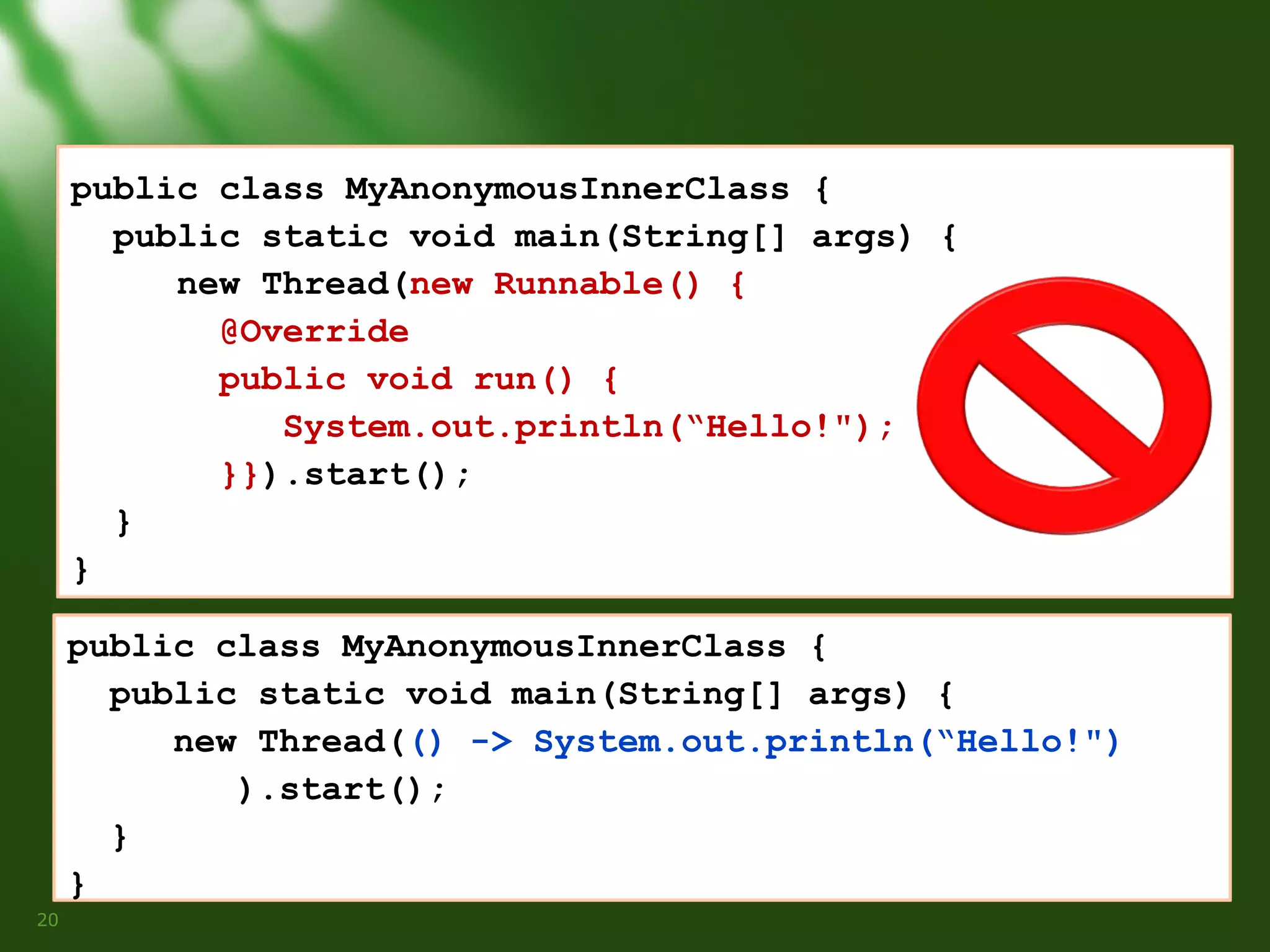 public class MyAnonymousInnerClass {
public static void main(String[] args) {
new Thread(new Runnable() {
@Override
public void run() {
System.out.println(“Hello!");
}}).start();
}
}
public class MyAnonymousInnerClass {
public static void main(String[] args) {
new Thread(() -> System.out.println(“Hello!")
).start();
}
}
20

 