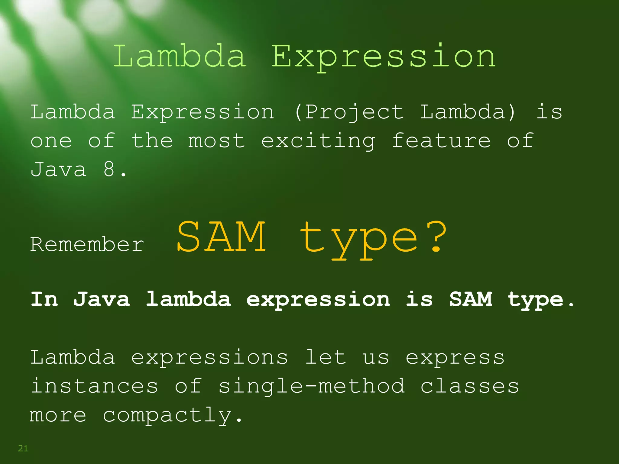 Lambda Expression
Lambda Expression (Project Lambda) is
one of the most exciting feature of
Java 8.
Remember

SAM type?

In Java lambda expression is SAM type.
Lambda expressions let us express
instances of single-method classes
more compactly.
21

 