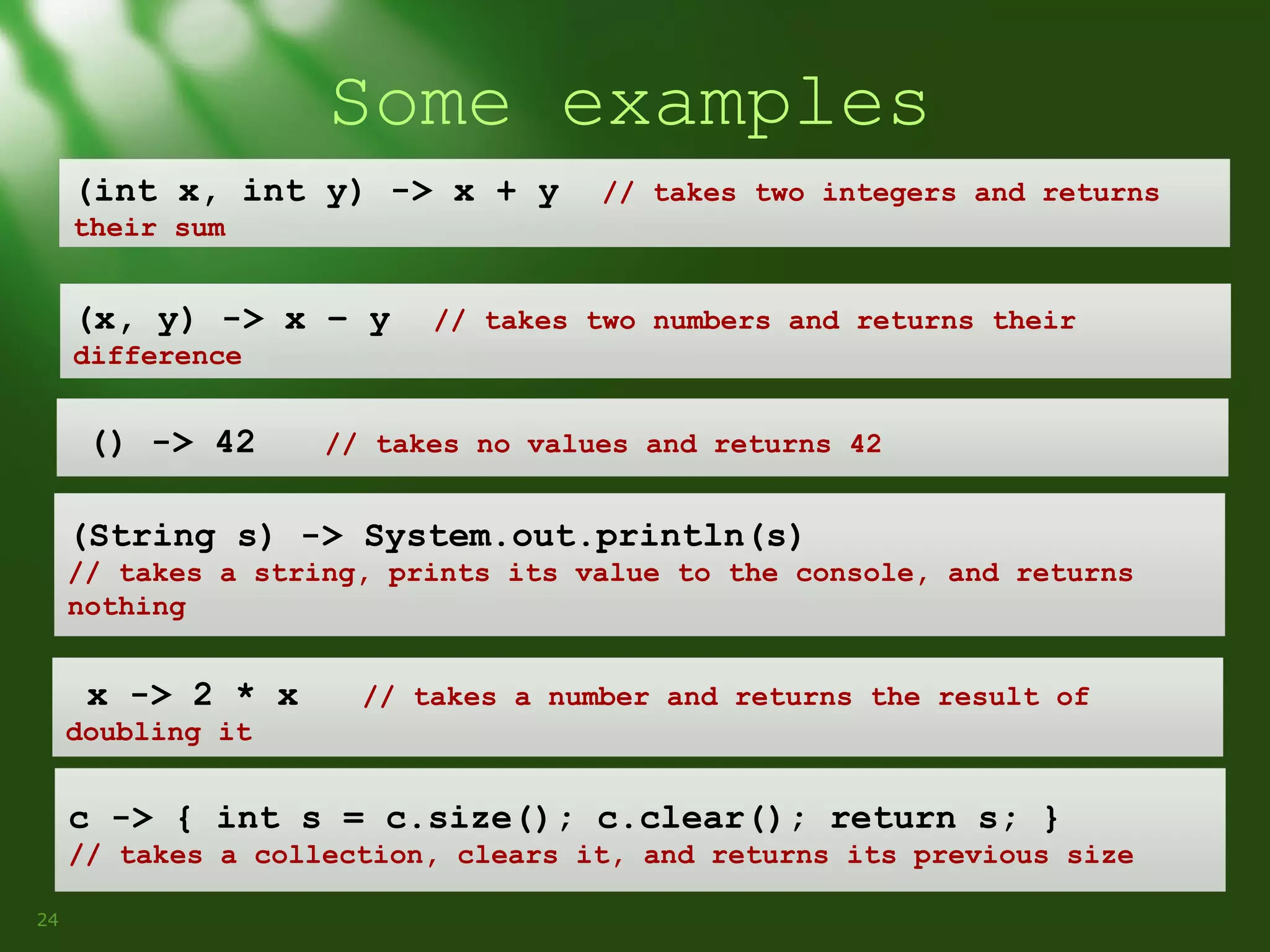 Some examples
(int x, int y) -> x + y

// takes two integers and returns

their sum

(x, y) -> x – y

// takes two numbers and returns their

difference

() -> 42

// takes no values and returns 42

(String s) -> System.out.println(s)
// takes a string, prints its value to the console, and returns
nothing

x -> 2 * x

// takes a number and returns the result of

doubling it

c -> { int s = c.size(); c.clear(); return s; }
// takes a collection, clears it, and returns its previous size
24

 