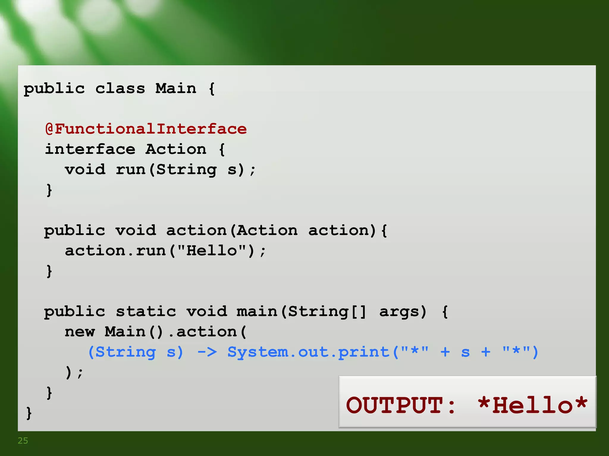 public class Main {
@FunctionalInterface
interface Action {
void run(String s);
}
public void action(Action action){
action.run("Hello");
}
public static void main(String[] args) {
new Main().action(
(String s) -> System.out.print("*" + s + "*")
);
}
}
25

OUTPUT: *Hello*

 