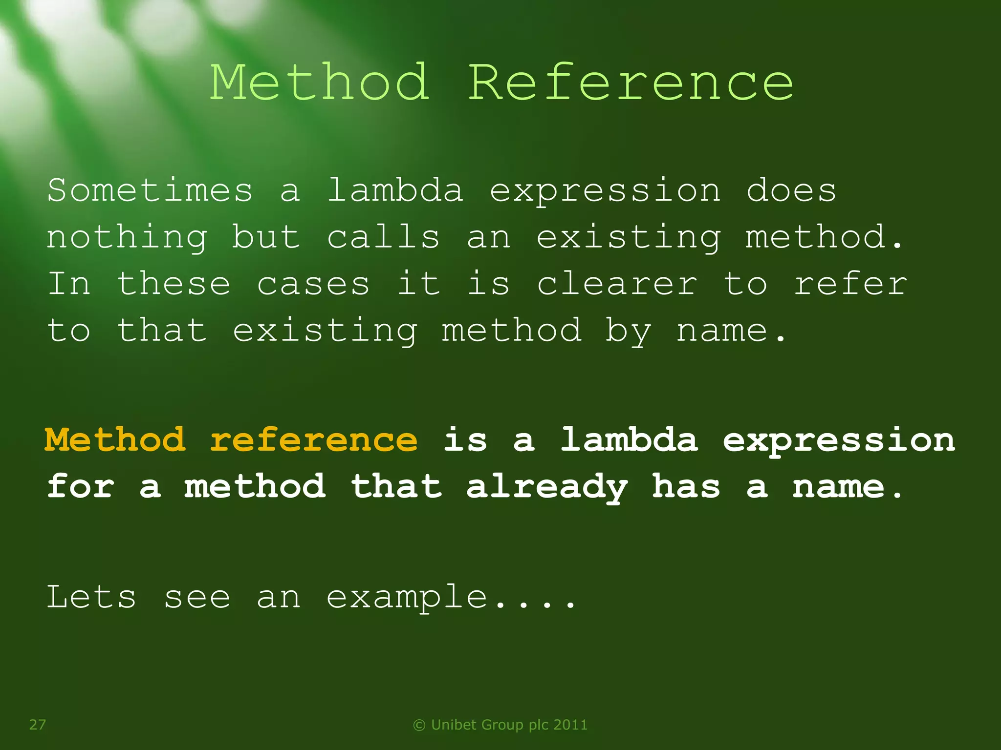 Method Reference
Sometimes a lambda expression does
nothing but calls an existing method.
In these cases it is clearer to refer
to that existing method by name.
Method reference is a lambda expression
for a method that already has a name.
Lets see an example....
27

© Unibet Group plc 2011

 
