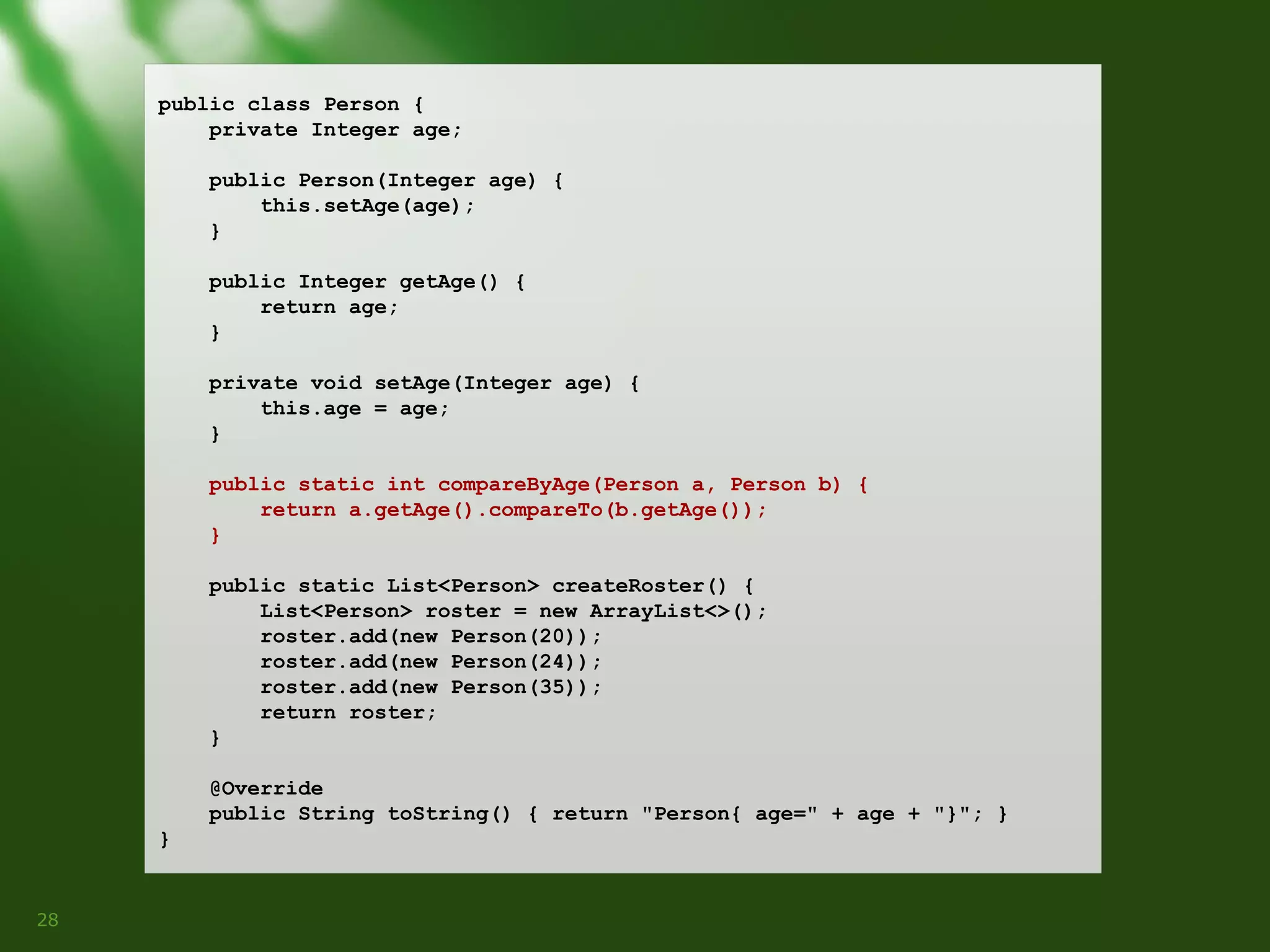 public class Person {
private Integer age;
public Person(Integer age) {
this.setAge(age);
}
public Integer getAge() {
return age;
}
private void setAge(Integer age) {
this.age = age;
}
public static int compareByAge(Person a, Person b) {
return a.getAge().compareTo(b.getAge());
}
public static List<Person> createRoster() {
List<Person> roster = new ArrayList<>();
roster.add(new Person(20));
roster.add(new Person(24));
roster.add(new Person(35));
return roster;
}
@Override
public String toString() { return "Person{ age=" + age + "}"; }
}

28

 