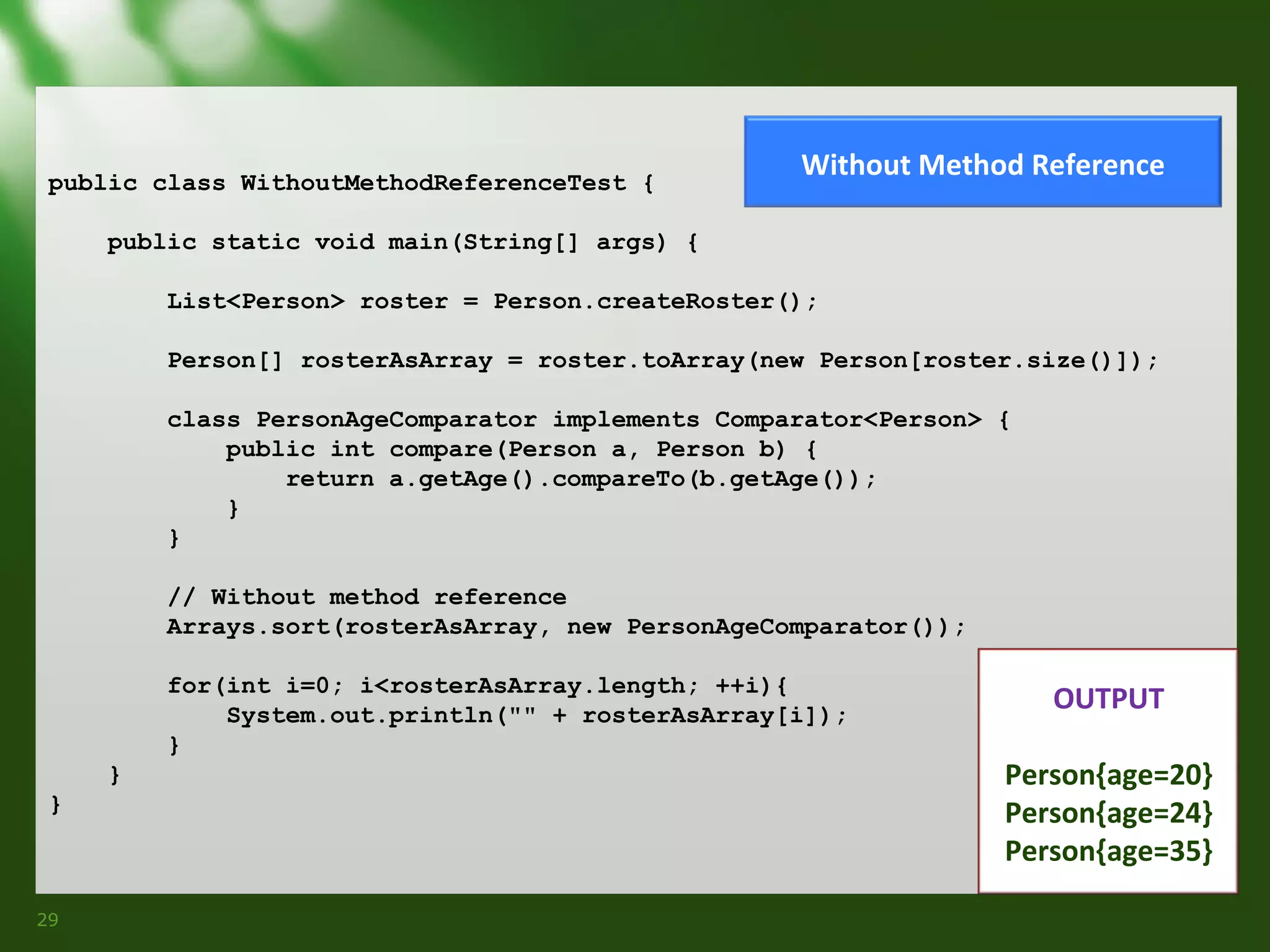 public class WithoutMethodReferenceTest {

Without Method Reference

public static void main(String[] args) {
List<Person> roster = Person.createRoster();
Person[] rosterAsArray = roster.toArray(new Person[roster.size()]);
class PersonAgeComparator implements Comparator<Person> {
public int compare(Person a, Person b) {
return a.getAge().compareTo(b.getAge());
}
}
// Without method reference
Arrays.sort(rosterAsArray, new PersonAgeComparator());
for(int i=0; i<rosterAsArray.length; ++i){
System.out.println("" + rosterAsArray[i]);
}
}
}

29

OUTPUT
Person{age=20}
Person{age=24}
Person{age=35}

 