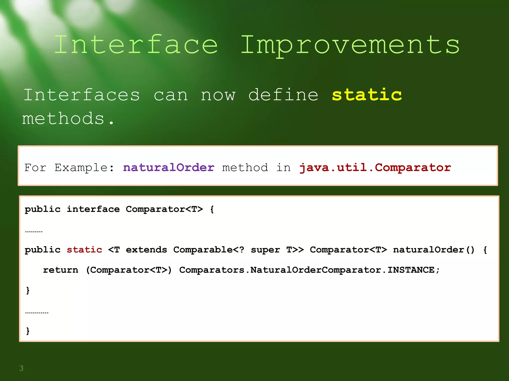 Interface Improvements
Interfaces can now define static
methods.
For Example: naturalOrder method in java.util.Comparator
public interface Comparator<T> {
………
public static <T extends Comparable<? super T>> Comparator<T> naturalOrder() {
return (Comparator<T>) Comparators.NaturalOrderComparator.INSTANCE;
}
…………
}

3

 