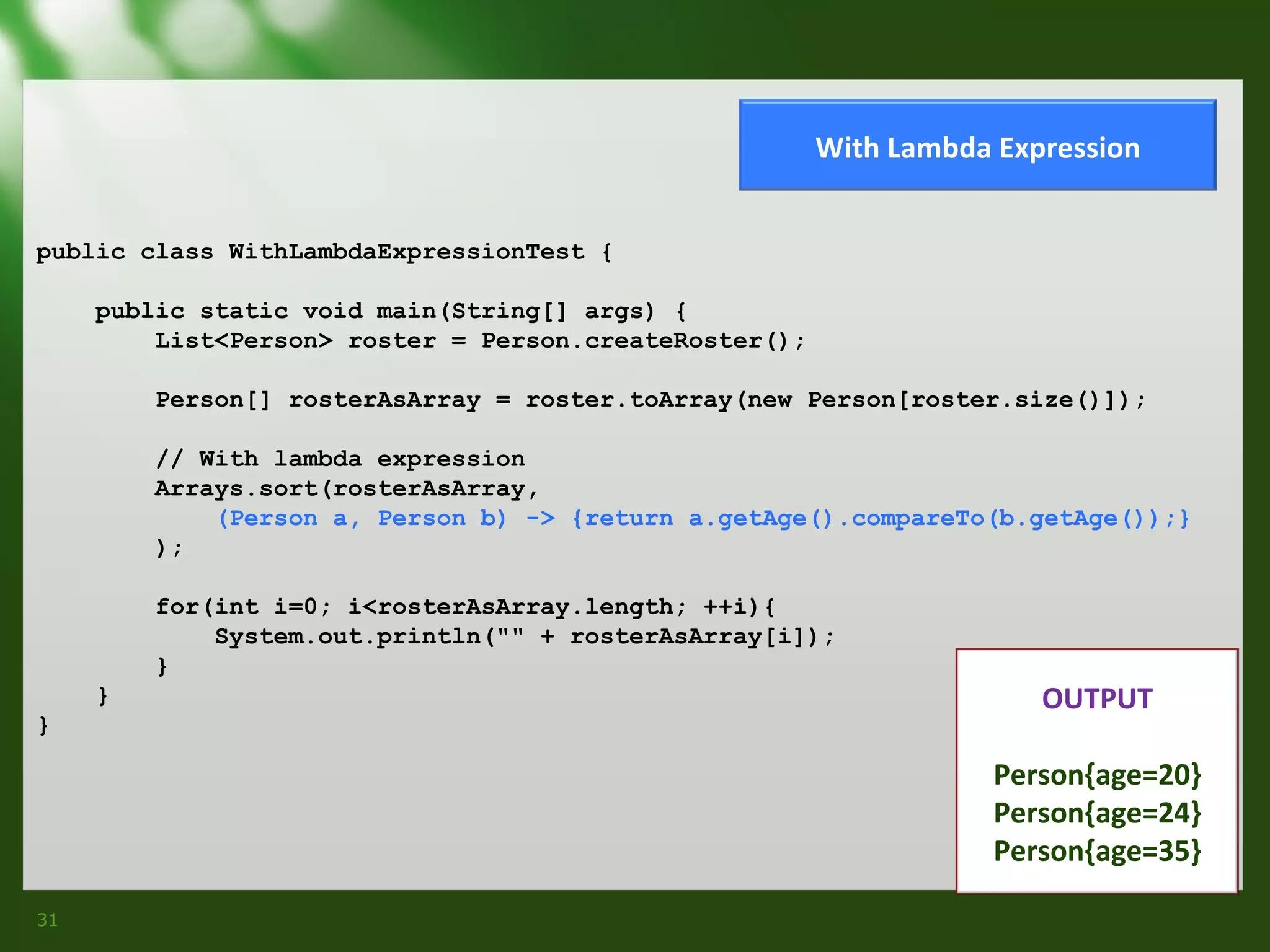 With Lambda Expression
public class WithLambdaExpressionTest {
public static void main(String[] args) {
List<Person> roster = Person.createRoster();
Person[] rosterAsArray = roster.toArray(new Person[roster.size()]);
// With lambda expression
Arrays.sort(rosterAsArray,
(Person a, Person b) -> {return a.getAge().compareTo(b.getAge());}
);
for(int i=0; i<rosterAsArray.length; ++i){
System.out.println("" + rosterAsArray[i]);
}
}
}

OUTPUT
Person{age=20}
Person{age=24}
Person{age=35}

31

 