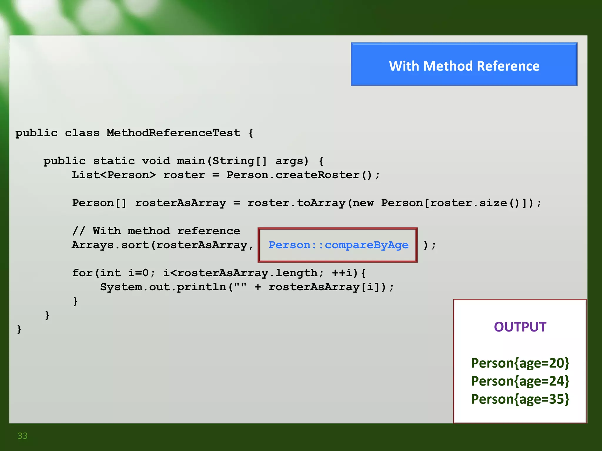 With Method Reference

public class MethodReferenceTest {
public static void main(String[] args) {
List<Person> roster = Person.createRoster();
Person[] rosterAsArray = roster.toArray(new Person[roster.size()]);
// With method reference
Arrays.sort(rosterAsArray,

Person::compareByAge

);

for(int i=0; i<rosterAsArray.length; ++i){
System.out.println("" + rosterAsArray[i]);
}
}
}

OUTPUT
Person{age=20}
Person{age=24}
Person{age=35}

33

 