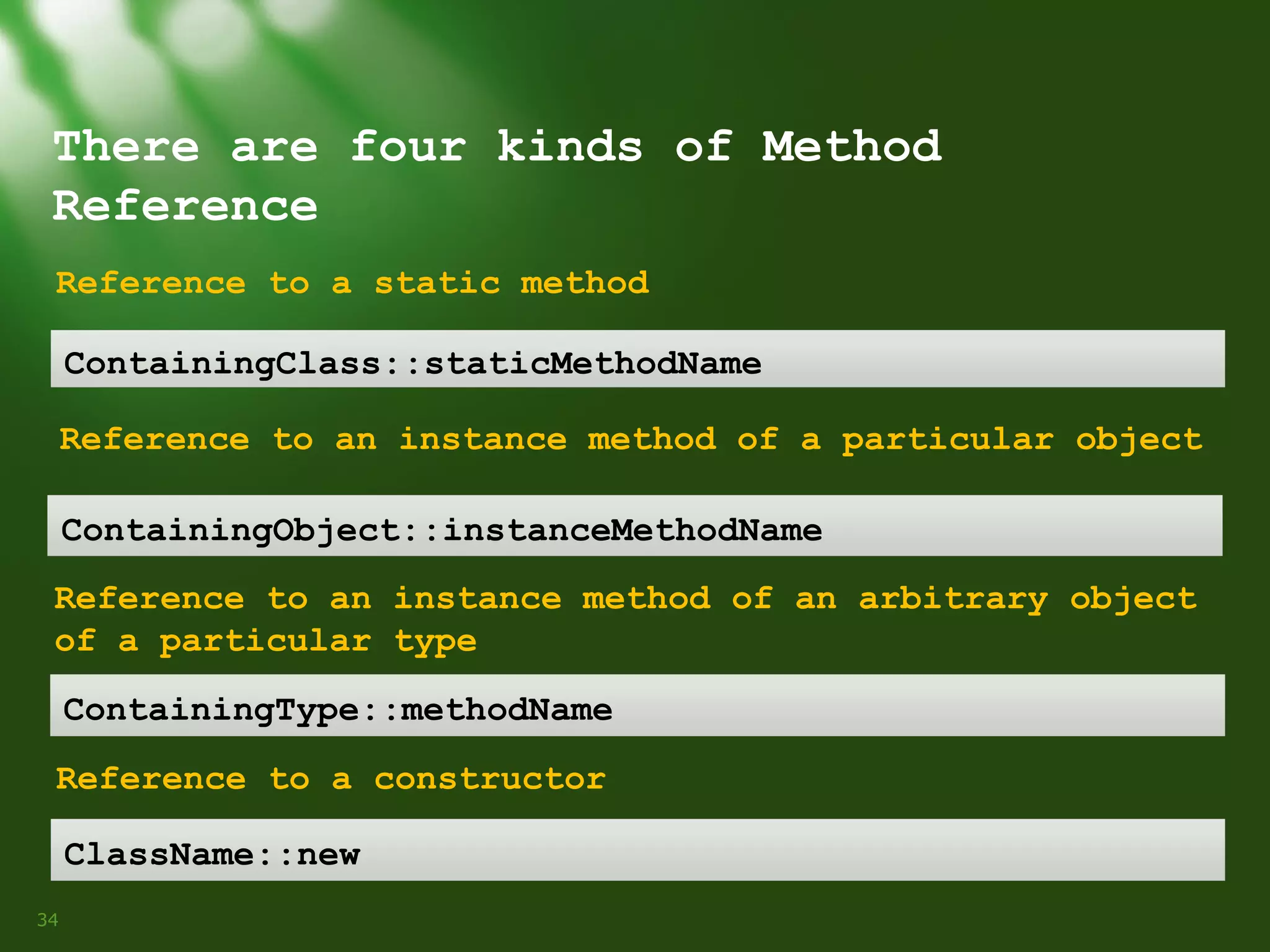 There are four kinds of Method
Reference
Reference to a static method
ContainingClass::staticMethodName
Reference to an instance method of a particular object
ContainingObject::instanceMethodName
Reference to an instance method of an arbitrary object
of a particular type
ContainingType::methodName
Reference to a constructor
ClassName::new
34

 
