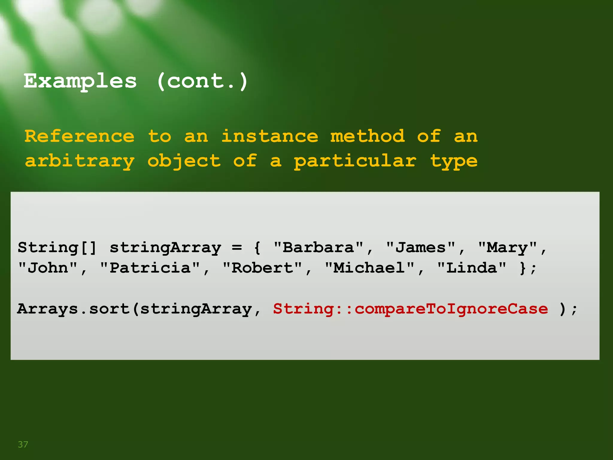 Examples (cont.)
Reference to an instance method of an
arbitrary object of a particular type

String[] stringArray = { "Barbara", "James", "Mary",
"John", "Patricia", "Robert", "Michael", "Linda" };
Arrays.sort(stringArray, String::compareToIgnoreCase );

37

 