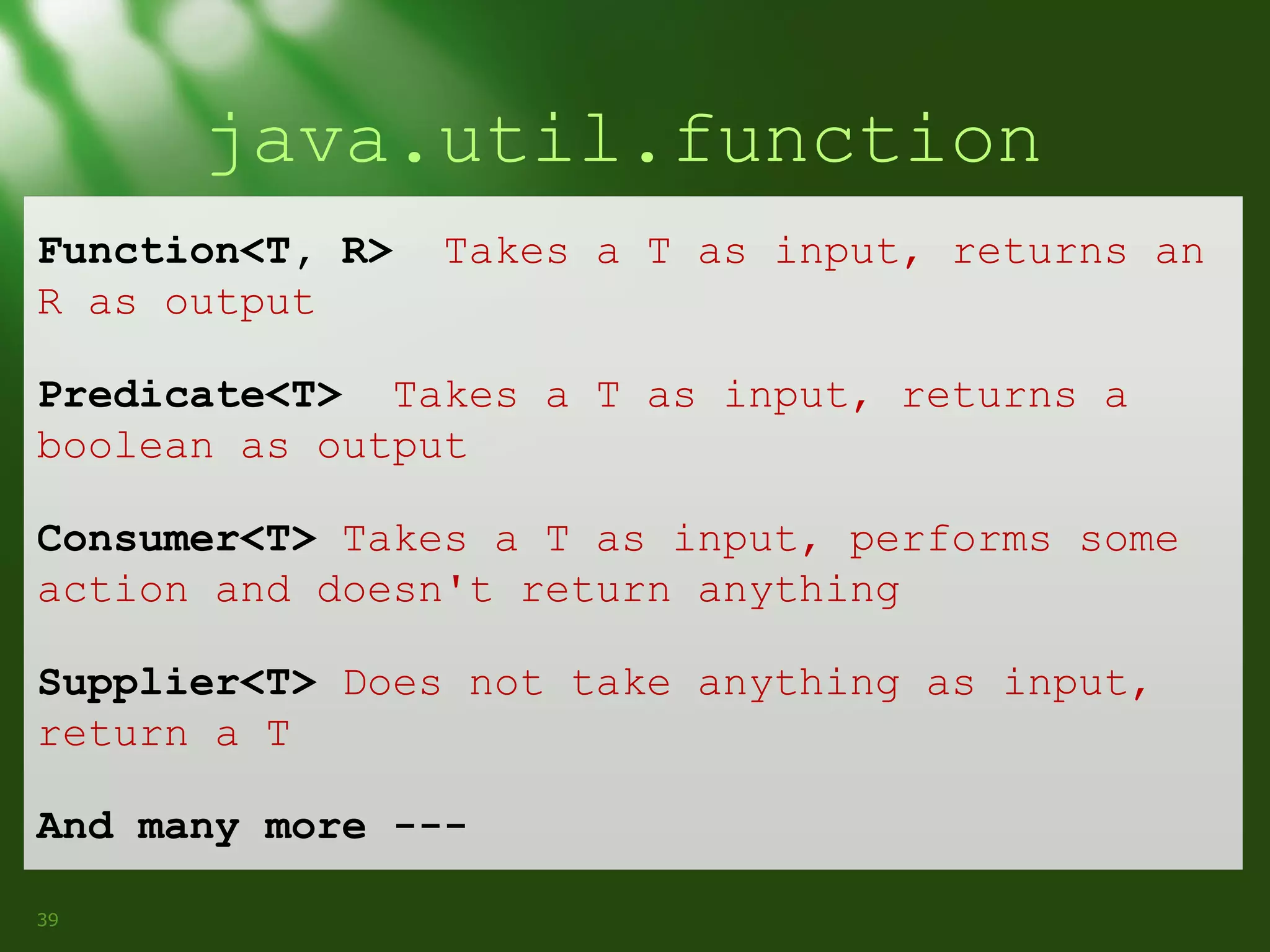 java.util.function
Function<T, R>
R as output

Takes a T as input, returns an

Predicate<T> Takes a T as input, returns a
boolean as output
Consumer<T> Takes a T as input, performs some
action and doesn't return anything
Supplier<T> Does not take anything as input,
return a T
And many more --39

 
