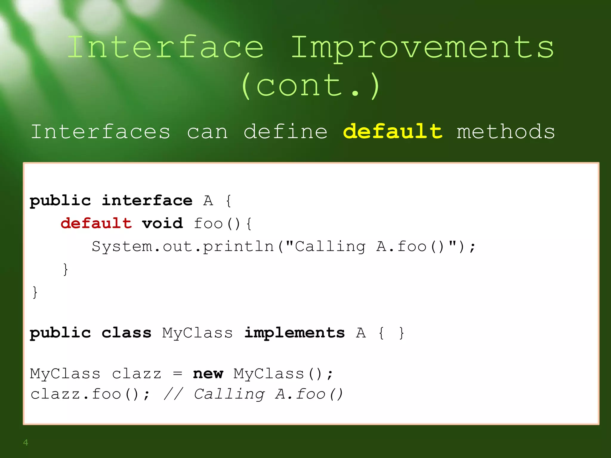 Interface Improvements
(cont.)
Interfaces can define default methods
public interface A {
default void foo(){
System.out.println("Calling A.foo()");
}
}
public class MyClass implements A { }
MyClass clazz = new MyClass();
clazz.foo(); // Calling A.foo()
4

 
