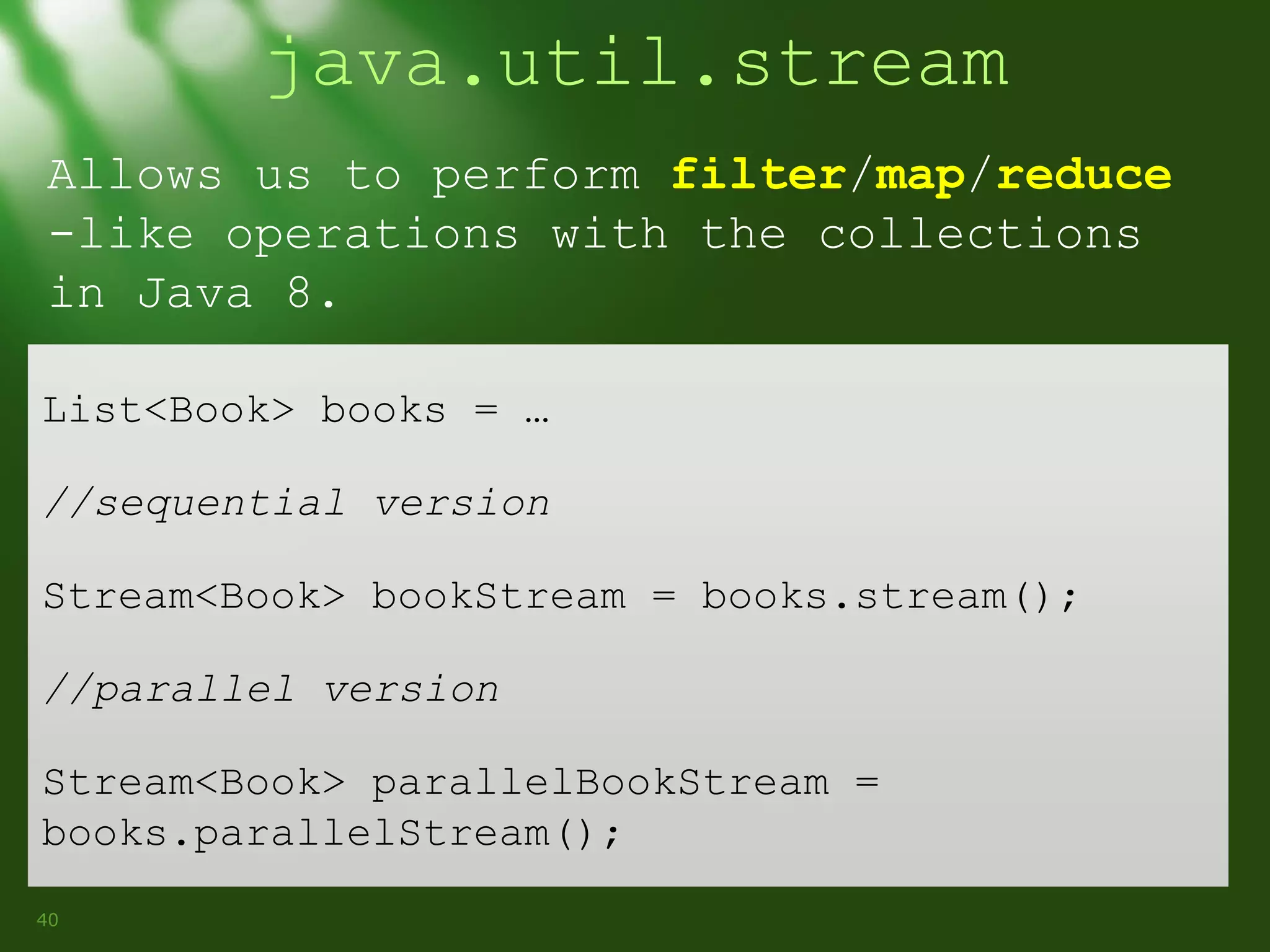 java.util.stream
Allows us to perform filter/map/reduce
-like operations with the collections
in Java 8.
List<Book> books = …
//sequential version
Stream<Book> bookStream = books.stream();
//parallel version
Stream<Book> parallelBookStream =
books.parallelStream();
40

 