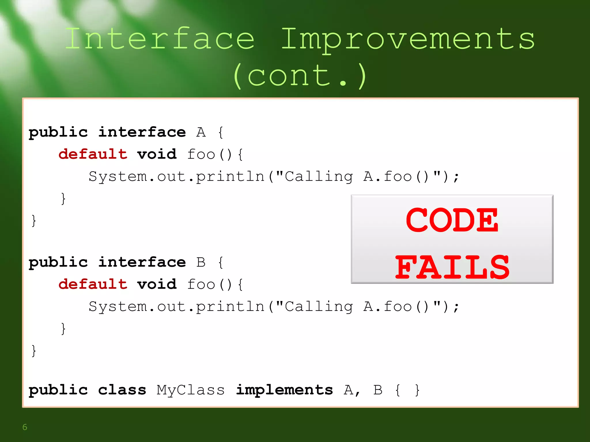 Interface Improvements
(cont.)
public interface A {
default void foo(){
System.out.println("Calling A.foo()");
}
}

CODE
FAILS

public interface B {
default void foo(){
System.out.println("Calling A.foo()");
}
}
public class MyClass implements A, B { }
6

 
