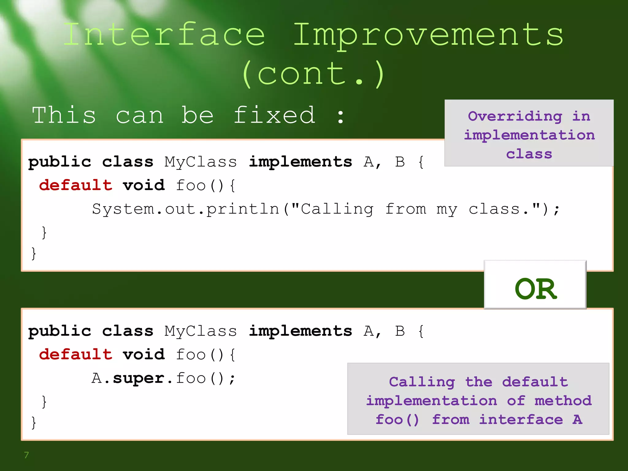 Interface Improvements
(cont.)
This can be fixed :

Overriding in
implementation
class

public class MyClass implements A, B {
default void foo(){
System.out.println("Calling from my class.");
}
}

OR
public class MyClass implements A, B {
default void foo(){
A.super.foo();
Calling the default
implementation of method
}
foo() from interface A
}
7

 