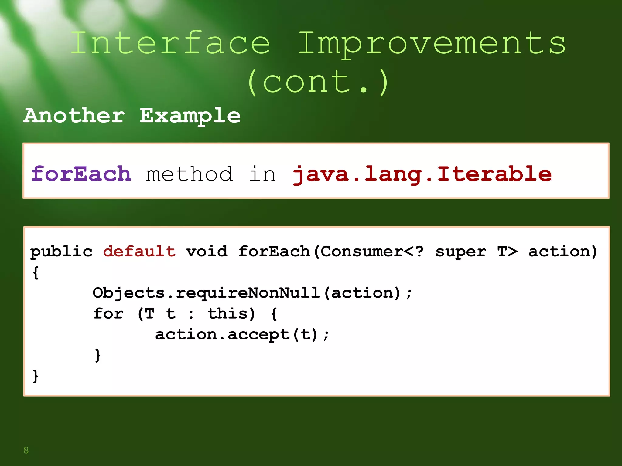 Interface Improvements
(cont.)

Another Example

forEach method in java.lang.Iterable
public default void forEach(Consumer<? super T> action)
{
Objects.requireNonNull(action);
for (T t : this) {
action.accept(t);
}
}

8

 