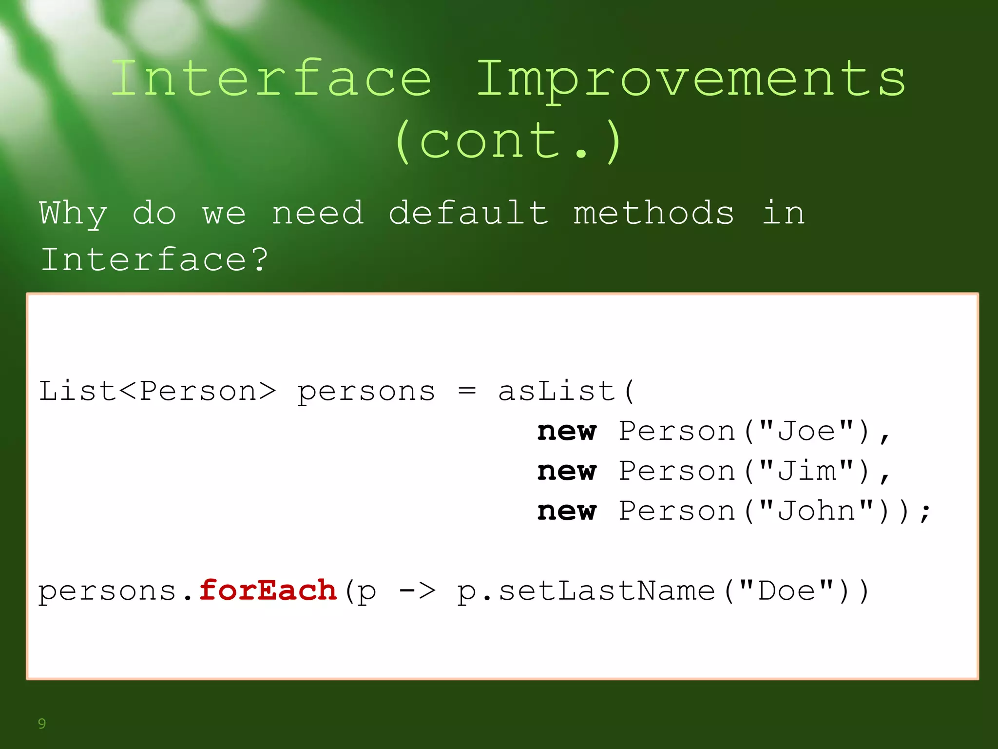 Interface Improvements
(cont.)
Why do we need default methods in
Interface?
List<Person> persons = asList(
new Person("Joe"),
new Person("Jim"),
new Person("John"));
persons.forEach(p -> p.setLastName("Doe"))

9

 