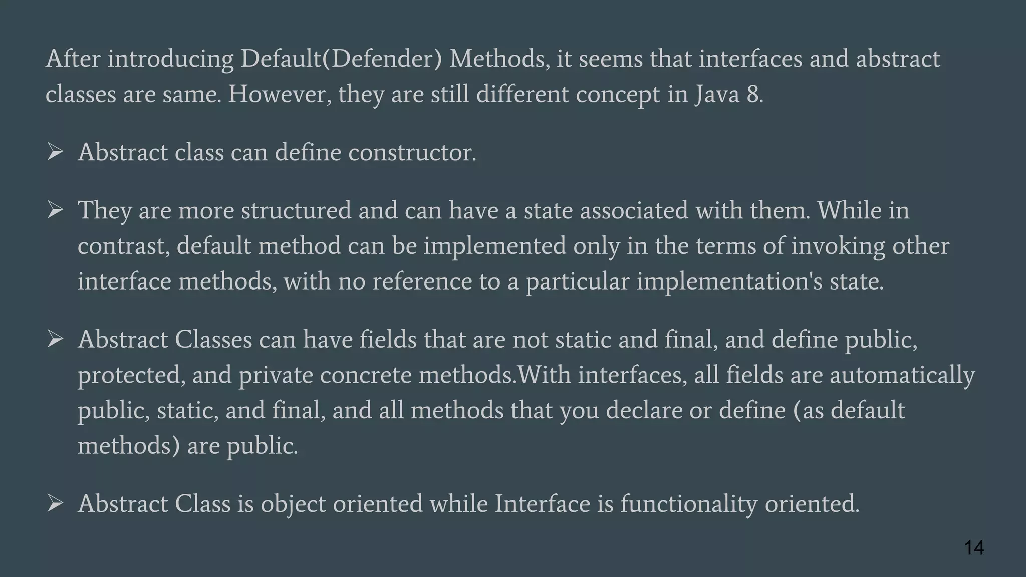 After introducing Default(Defender) Methods, it seems that interfaces and abstract
classes are same. However, they are still different concept in Java 8.
 Abstract class can define constructor.
 They are more structured and can have a state associated with them. While in
contrast, default method can be implemented only in the terms of invoking other
interface methods, with no reference to a particular implementation's state.
 Abstract Classes can have fields that are not static and final, and define public,
protected, and private concrete methods.With interfaces, all fields are automatically
public, static, and final, and all methods that you declare or define (as default
methods) are public.
 Abstract Class is object oriented while Interface is functionality oriented.
14
 