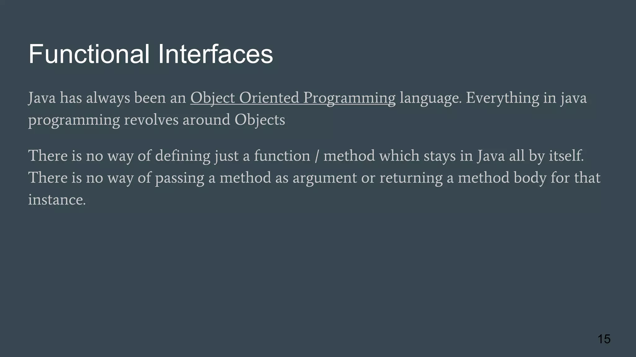 Functional Interfaces
Java has always been an Object Oriented Programming language. Everything in java
programming revolves around Objects
There is no way of defining just a function / method which stays in Java all by itself.
There is no way of passing a method as argument or returning a method body for that
instance.
15
 