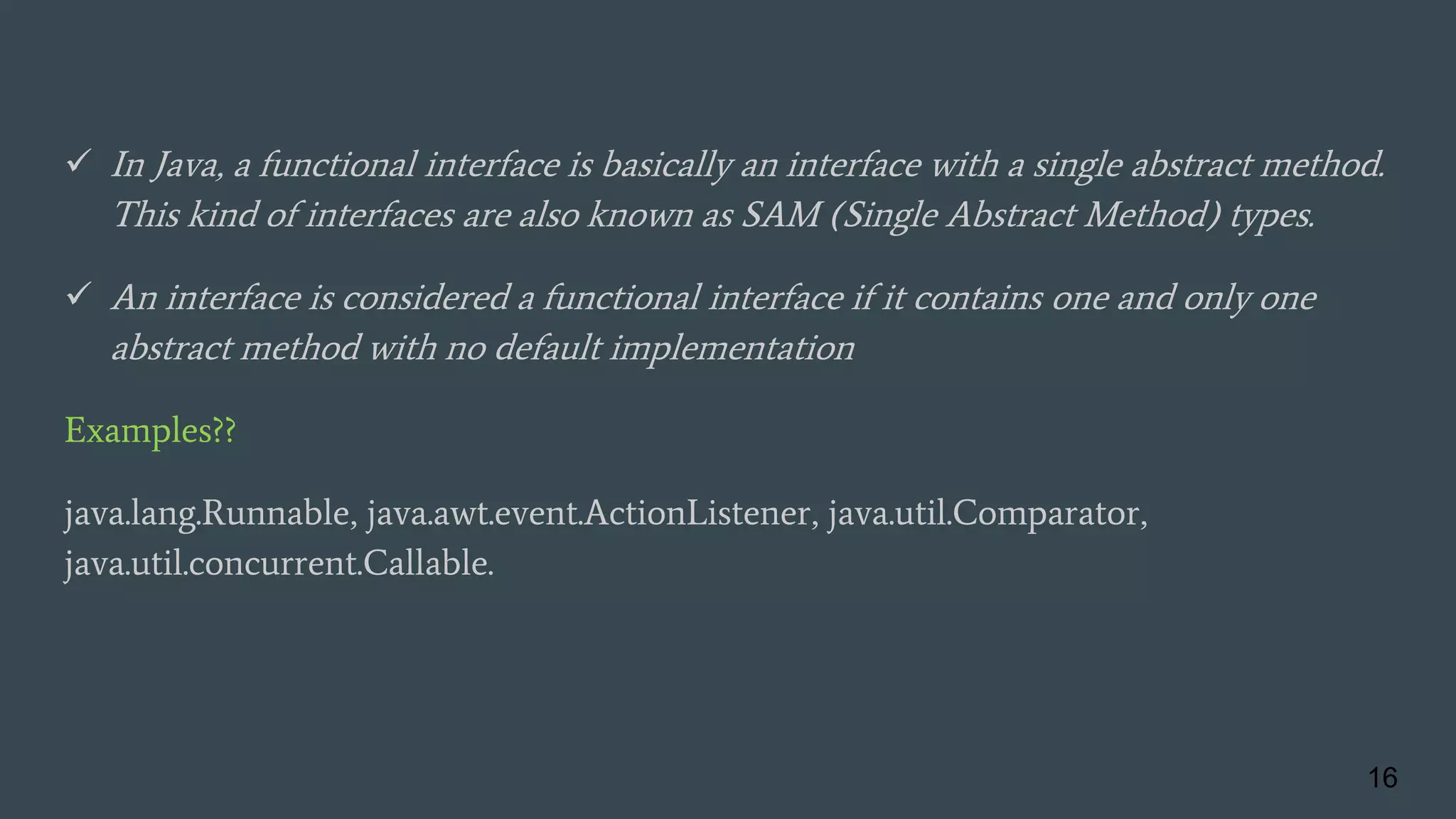 In Java, a functional interface is basically an interface with a single abstract method.
This kind of interfaces are also known as SAM (Single Abstract Method) types.
 An interface is considered a functional interface if it contains one and only one
abstract method with no default implementation
Examples??
java.lang.Runnable, java.awt.event.ActionListener, java.util.Comparator,
java.util.concurrent.Callable.
16
 
