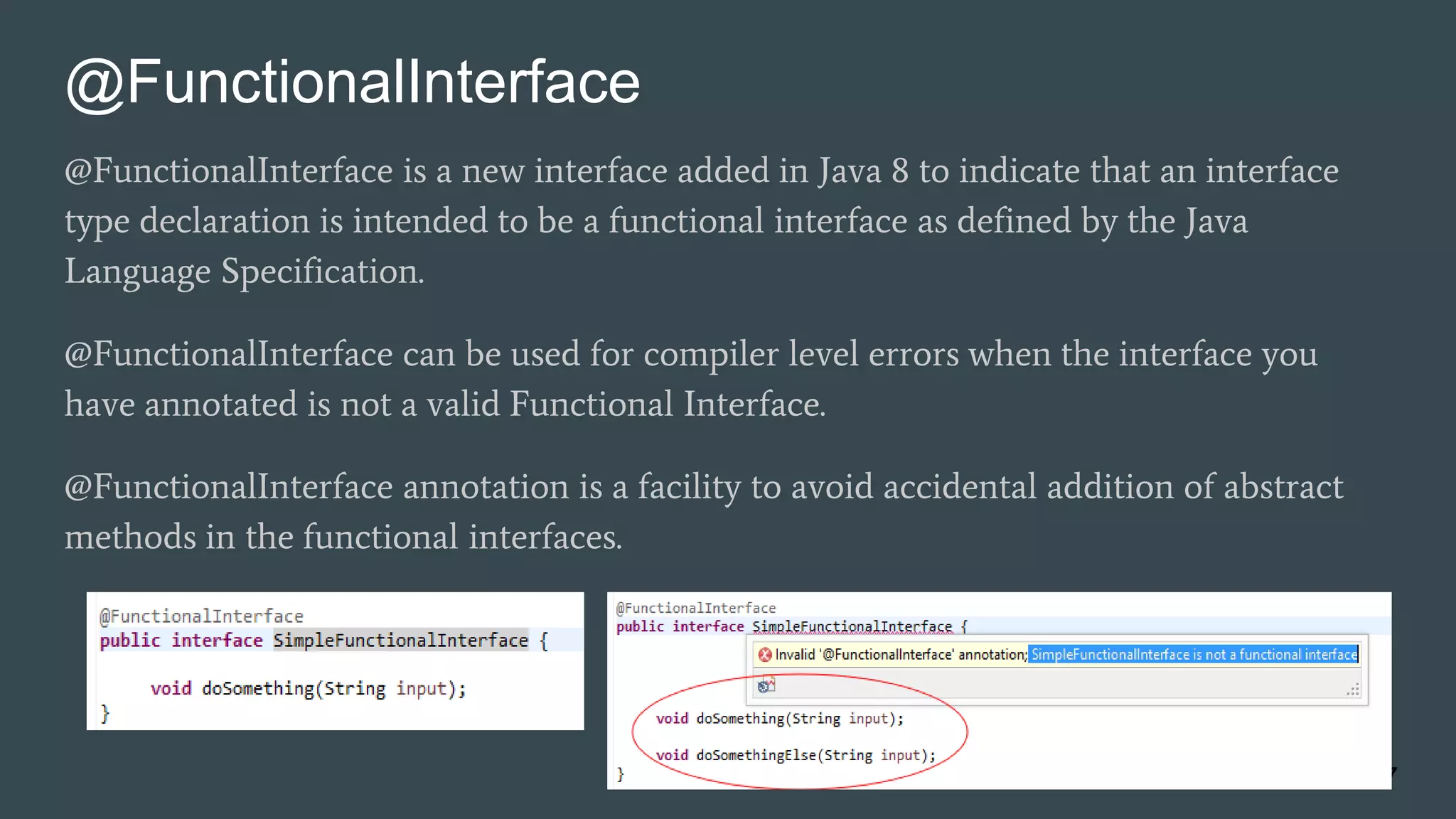 @FunctionalInterface
@FunctionalInterface is a new interface added in Java 8 to indicate that an interface
type declaration is intended to be a functional interface as defined by the Java
Language Specification.
@FunctionalInterface can be used for compiler level errors when the interface you
have annotated is not a valid Functional Interface.
@FunctionalInterface annotation is a facility to avoid accidental addition of abstract
methods in the functional interfaces.
17
 