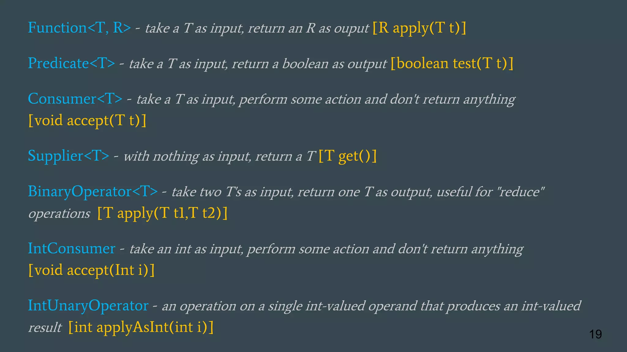 Function<T, R> - take a T as input, return an R as ouput [R apply(T t)]
Predicate<T> - take a T as input, return a boolean as output [boolean test(T t)]
Consumer<T> - take a T as input, perform some action and don't return anything
[void accept(T t)]
Supplier<T> - with nothing as input, return a T [T get()]
BinaryOperator<T> - take two T's as input, return one T as output, useful for "reduce"
operations [T apply(T t1,T t2)]
IntConsumer - take an int as input, perform some action and don't return anything
[void accept(Int i)]
IntUnaryOperator - an operation on a single int-valued operand that produces an int-valued
result [int applyAsInt(int i)] 19
 
