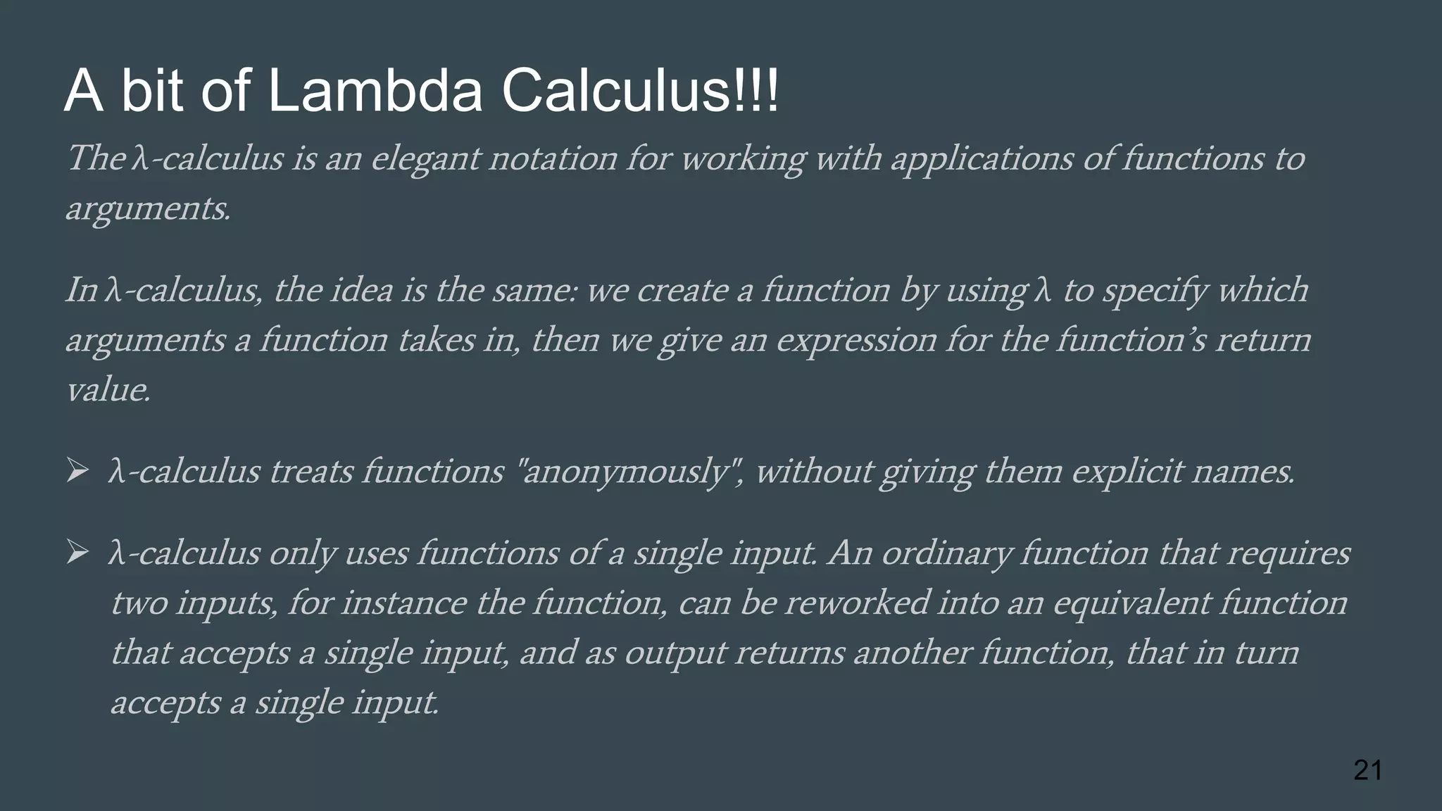 A bit of Lambda Calculus!!!
The λ-calculus is an elegant notation for working with applications of functions to
arguments.
In λ-calculus, the idea is the same: we create a function by using λ to specify which
arguments a function takes in, then we give an expression for the function’s return
value.
 λ-calculus treats functions "anonymously", without giving them explicit names.
 λ-calculus only uses functions of a single input. An ordinary function that requires
two inputs, for instance the function, can be reworked into an equivalent function
that accepts a single input, and as output returns another function, that in turn
accepts a single input.
21
 