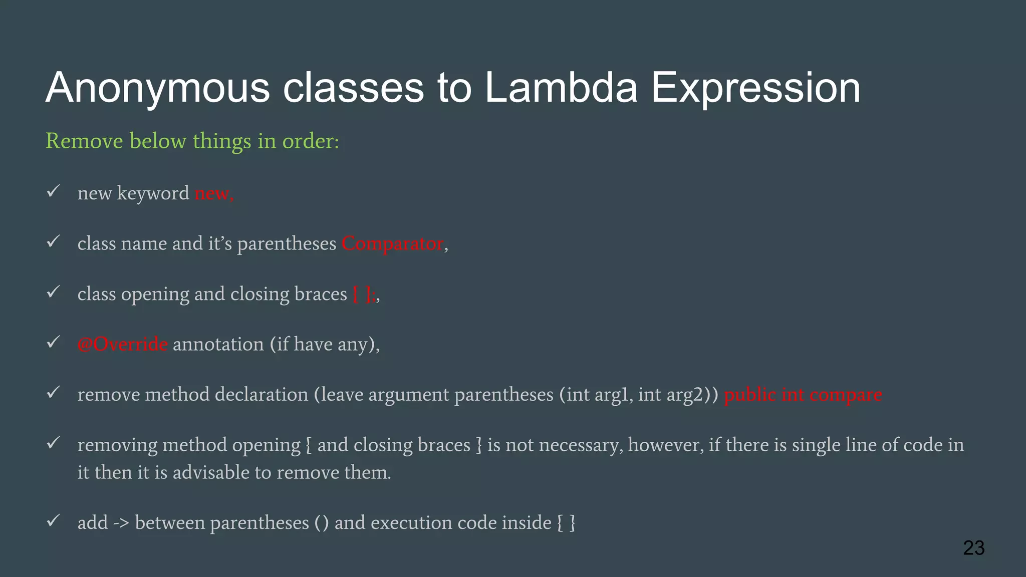 Anonymous classes to Lambda Expression
Remove below things in order:
 new keyword new,
 class name and it’s parentheses Comparator,
 class opening and closing braces { };,
 @Override annotation (if have any),
 remove method declaration (leave argument parentheses (int arg1, int arg2)) public int compare
 removing method opening { and closing braces } is not necessary, however, if there is single line of code in
it then it is advisable to remove them.
 add -> between parentheses () and execution code inside { }
23
 