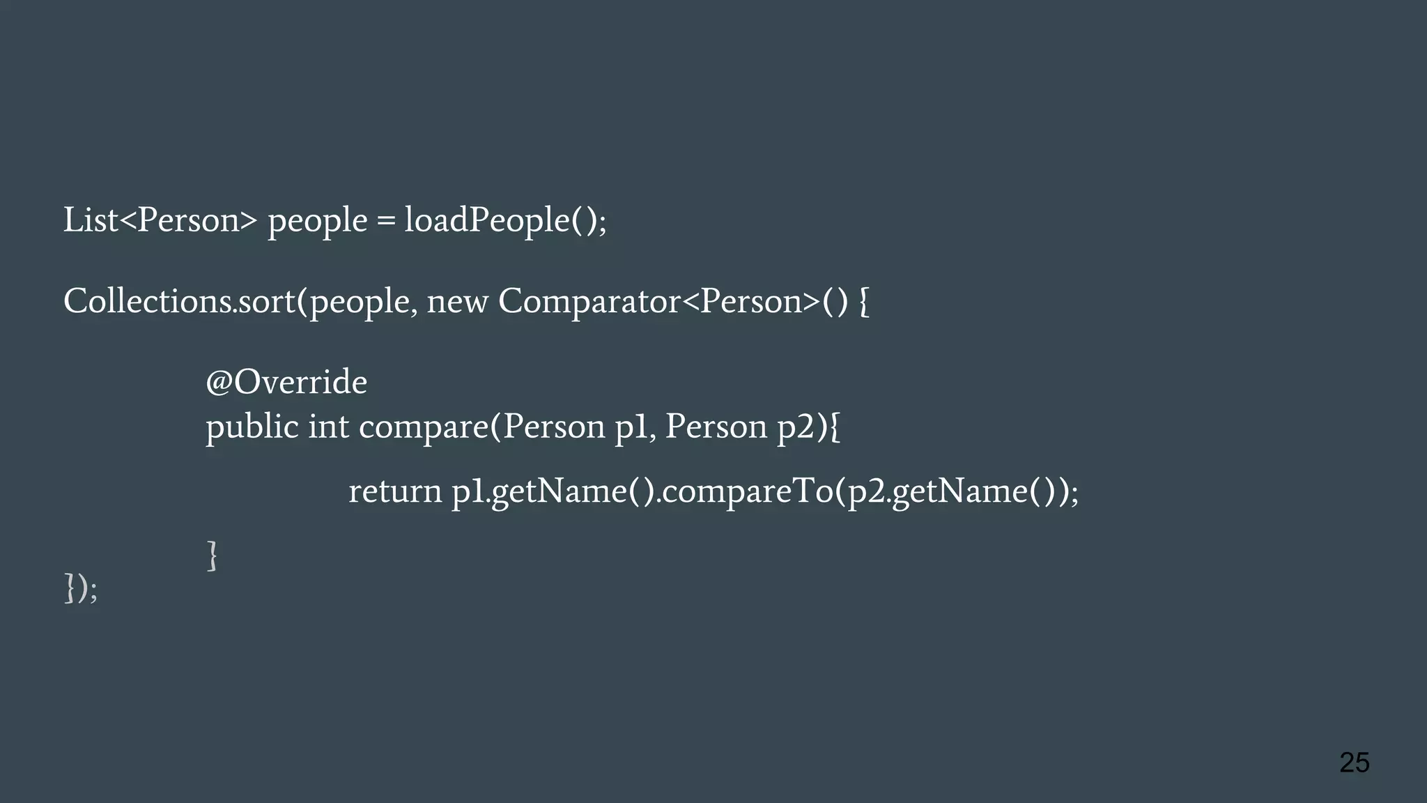 List<Person> people = loadPeople();
Collections.sort(people, new Comparator<Person>() {
@Override
public int compare(Person p1, Person p2){
return p1.getName().compareTo(p2.getName());
}
});
25
 