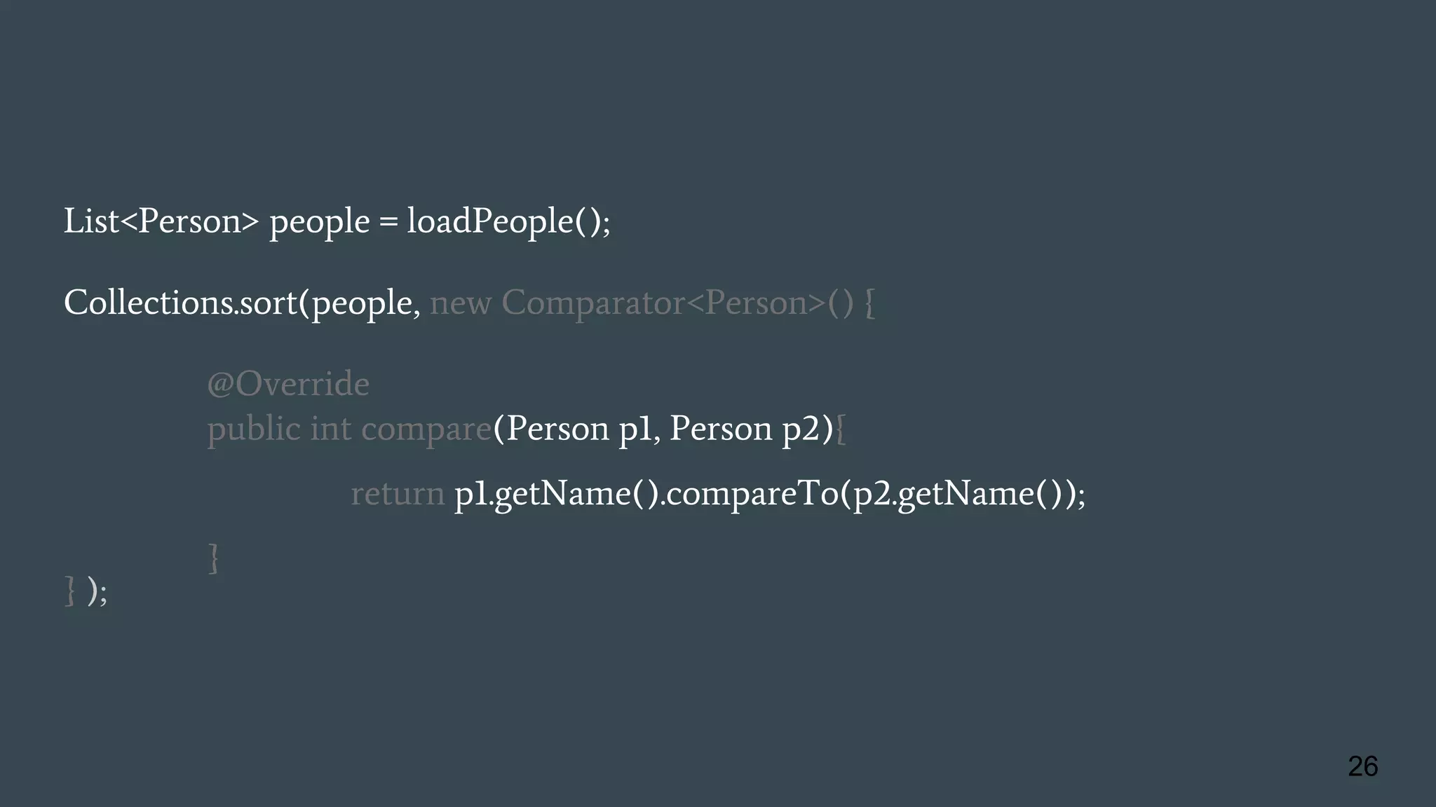 List<Person> people = loadPeople();
Collections.sort(people, new Comparator<Person>() {
@Override
public int compare(Person p1, Person p2){
return p1.getName().compareTo(p2.getName());
}
} );
26
 