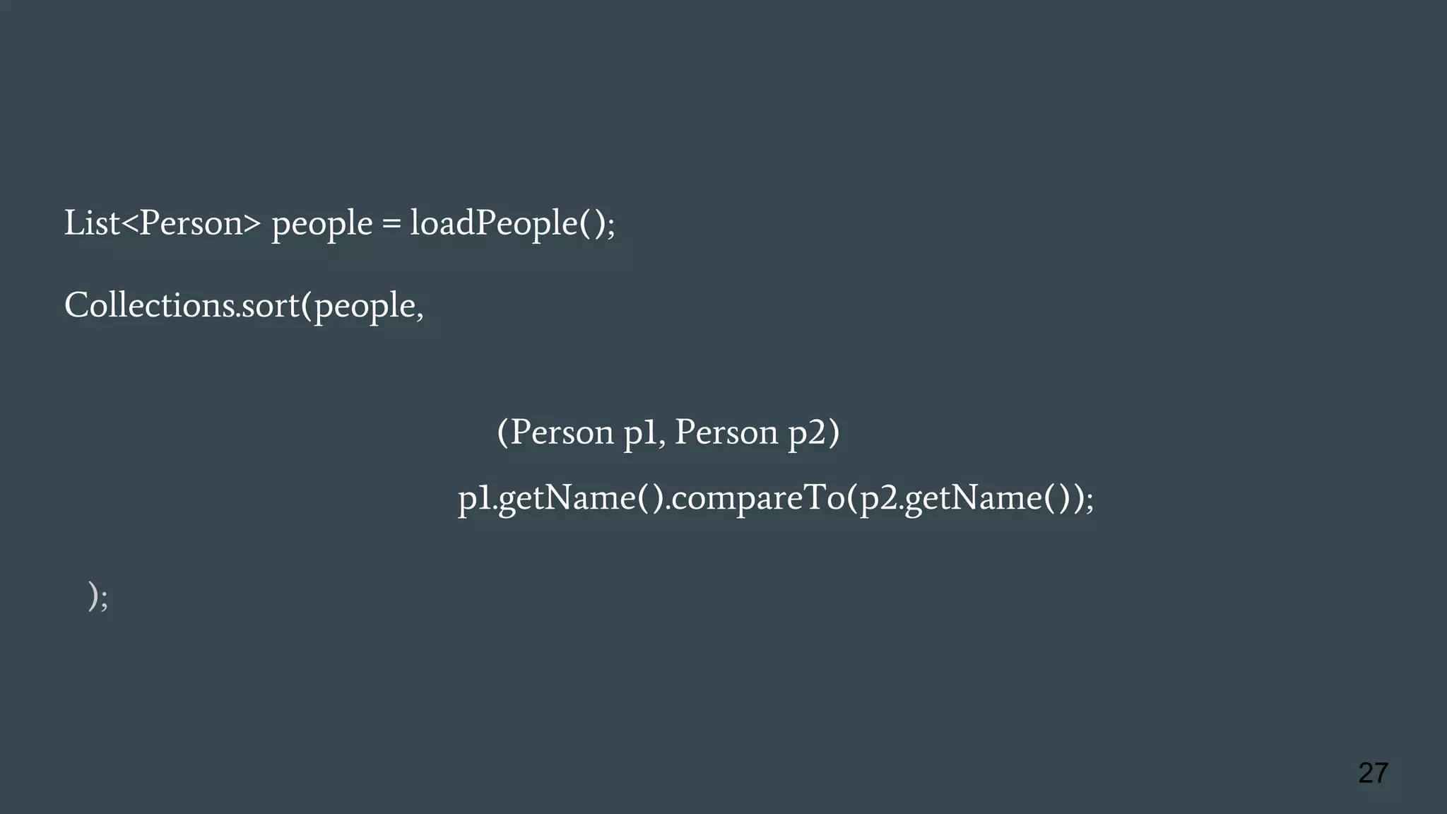 List<Person> people = loadPeople();
Collections.sort(people, new Comparator<Person>() {
@Override
public int compare(Person p1, Person p2){
return p1.getName().compareTo(p2.getName());
}
} );
27
 