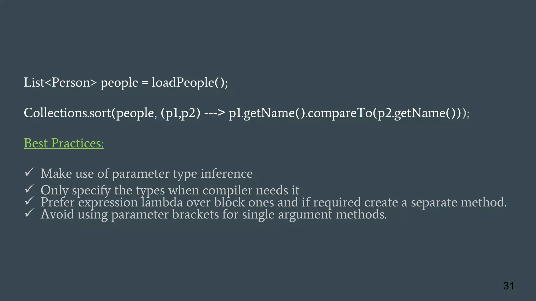 List<Person> people = loadPeople();
Collections.sort(people, (p1,p2) ---> p1.getName().compareTo(p2.getName()));
Best Practices:
 Make use of parameter type inference
 Only specify the types when compiler needs it
 Prefer expression lambda over block ones and if required create a separate method.
 Avoid using parameter brackets for single argument methods.
31
 