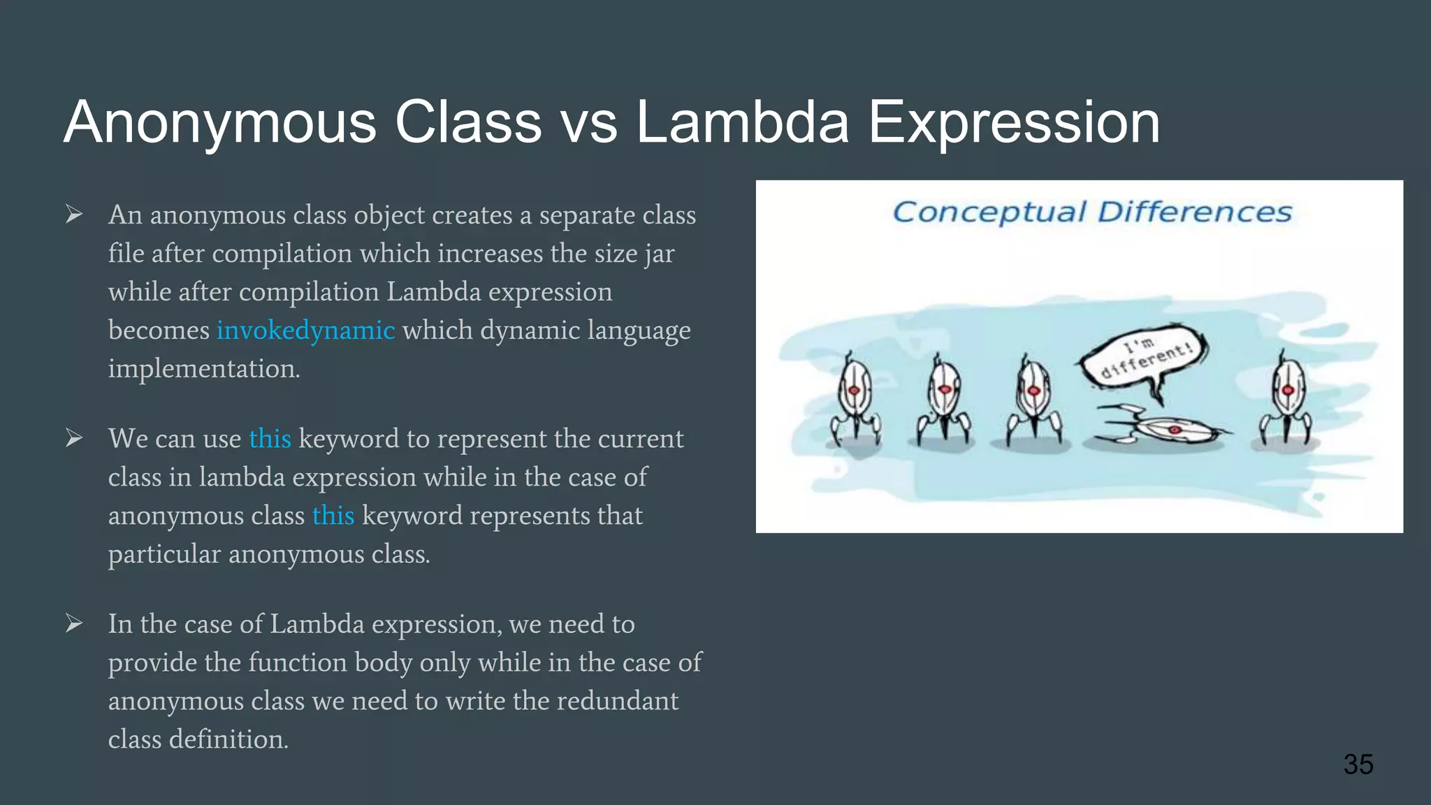 Anonymous Class vs Lambda Expression
 An anonymous class object creates a separate class
file after compilation which increases the size jar
while after compilation Lambda expression
becomes invokedynamic which dynamic language
implementation.
 We can use this keyword to represent the current
class in lambda expression while in the case of
anonymous class this keyword represents that
particular anonymous class.
 In the case of Lambda expression, we need to
provide the function body only while in the case of
anonymous class we need to write the redundant
class definition.
35
 