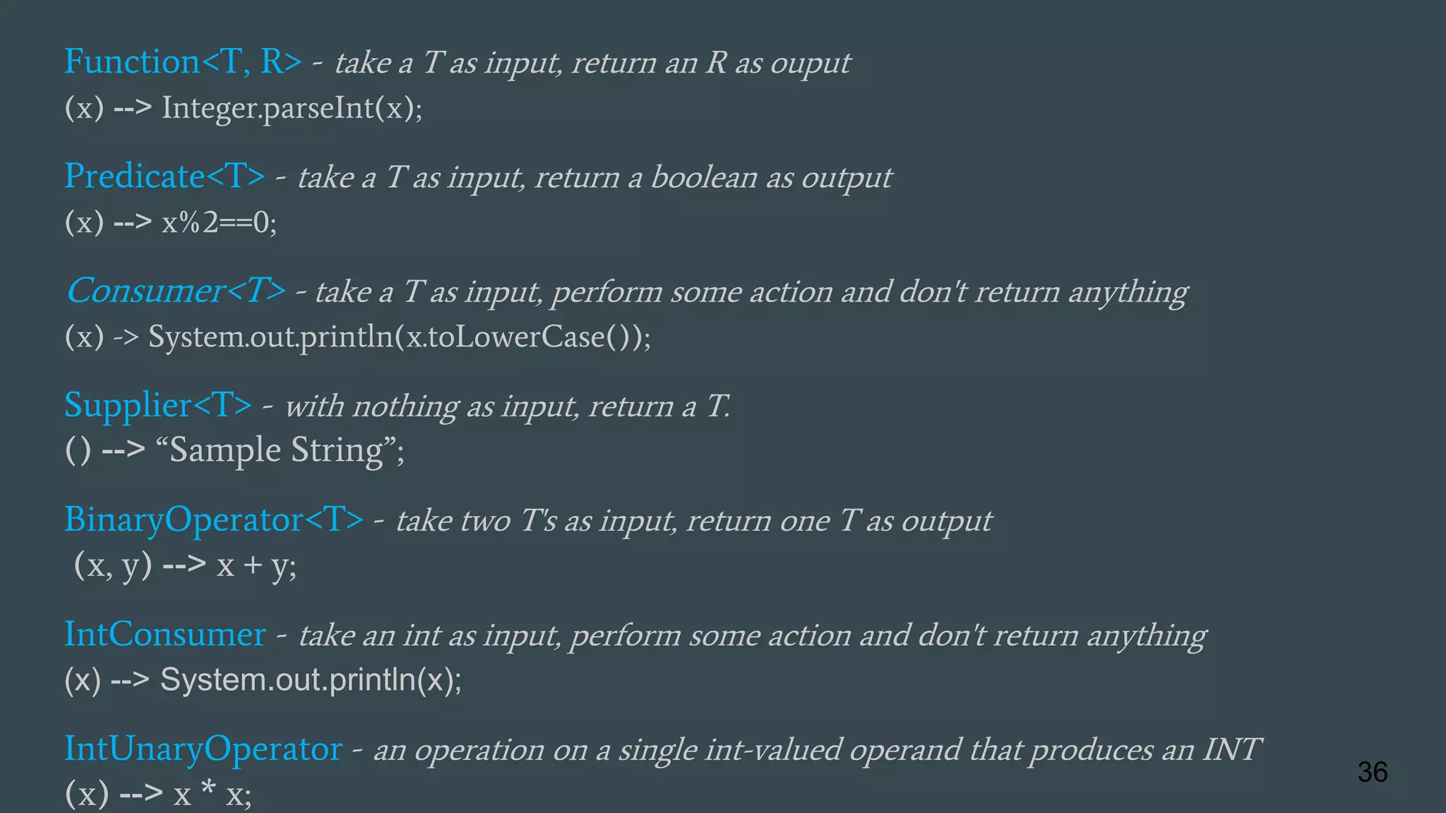 Function<T, R> - take a T as input, return an R as ouput
(x) --> Integer.parseInt(x);
Predicate<T> - take a T as input, return a boolean as output
(x) --> x%2==0;
Consumer<T> - take a T as input, perform some action and don't return anything
(x) -> System.out.println(x.toLowerCase());
Supplier<T> - with nothing as input, return a T.
() --> “Sample String”;
BinaryOperator<T> - take two T's as input, return one T as output
(x, y) --> x + y;
IntConsumer - take an int as input, perform some action and don't return anything
(x) --> System.out.println(x);
IntUnaryOperator - an operation on a single int-valued operand that produces an INT
(x) --> x * x;
36
 