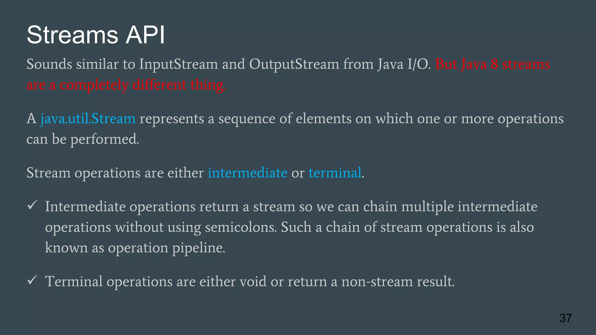 Streams API
Sounds similar to InputStream and OutputStream from Java I/O. But Java 8 streams
are a completely different thing.
A java.util.Stream represents a sequence of elements on which one or more operations
can be performed.
Stream operations are either intermediate or terminal.
 Intermediate operations return a stream so we can chain multiple intermediate
operations without using semicolons. Such a chain of stream operations is also
known as operation pipeline.
 Terminal operations are either void or return a non-stream result.
37
 