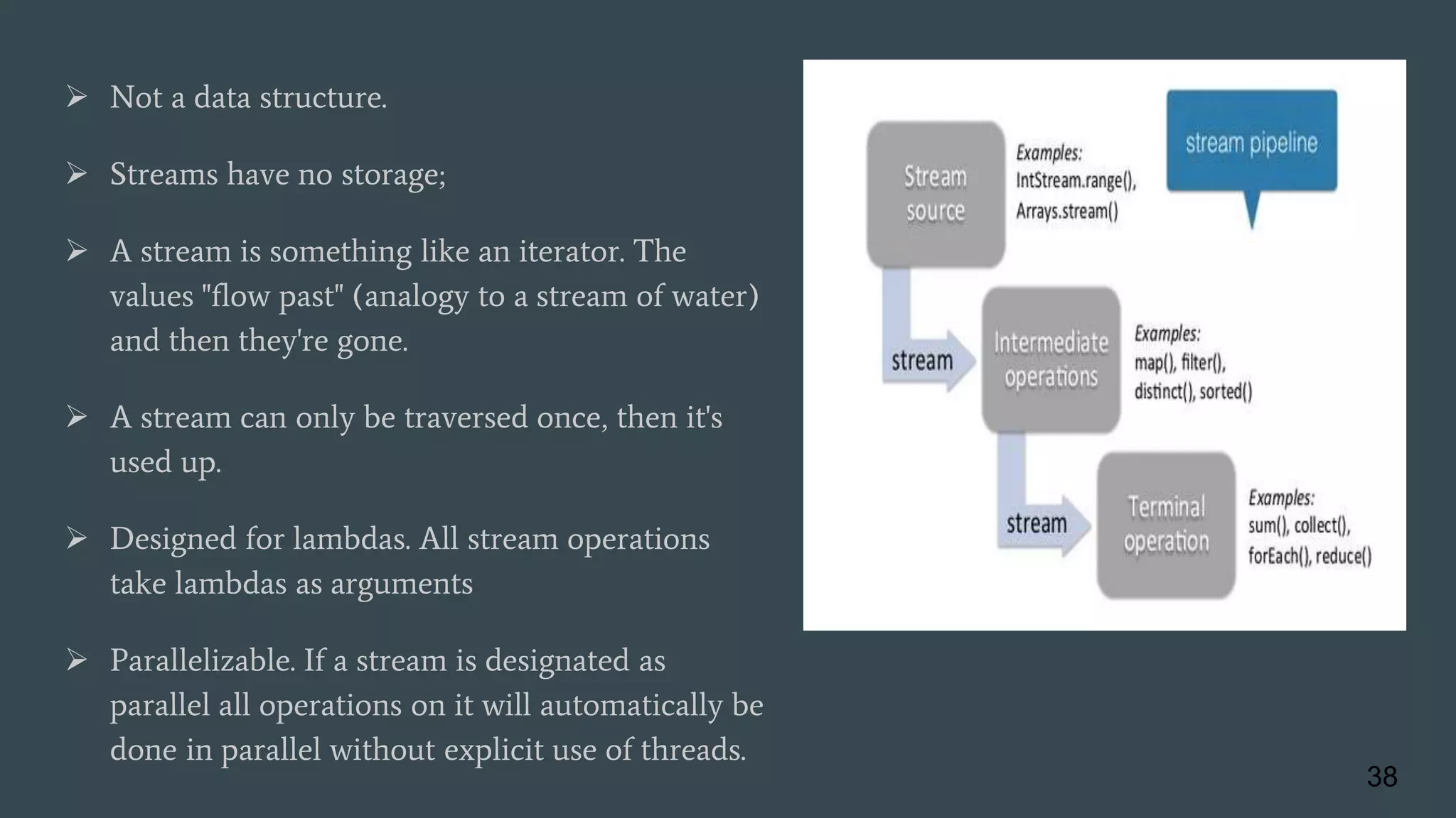  Not a data structure.
 Streams have no storage;
 A stream is something like an iterator. The
values "flow past" (analogy to a stream of water)
and then they're gone.
 A stream can only be traversed once, then it's
used up.
 Designed for lambdas. All stream operations
take lambdas as arguments
 Parallelizable. If a stream is designated as
parallel all operations on it will automatically be
done in parallel without explicit use of threads.
38
 
