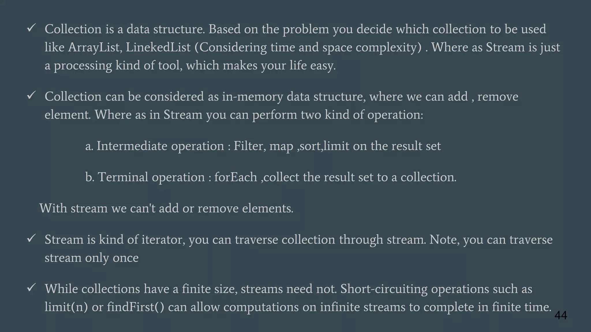  Collection is a data structure. Based on the problem you decide which collection to be used
like ArrayList, LinekedList (Considering time and space complexity) . Where as Stream is just
a processing kind of tool, which makes your life easy.
 Collection can be considered as in-memory data structure, where we can add , remove
element. Where as in Stream you can perform two kind of operation:
a. Intermediate operation : Filter, map ,sort,limit on the result set
b. Terminal operation : forEach ,collect the result set to a collection.
With stream we can't add or remove elements.
 Stream is kind of iterator, you can traverse collection through stream. Note, you can traverse
stream only once
 While collections have a finite size, streams need not. Short-circuiting operations such as
limit(n) or findFirst() can allow computations on infinite streams to complete in finite time.
44
 