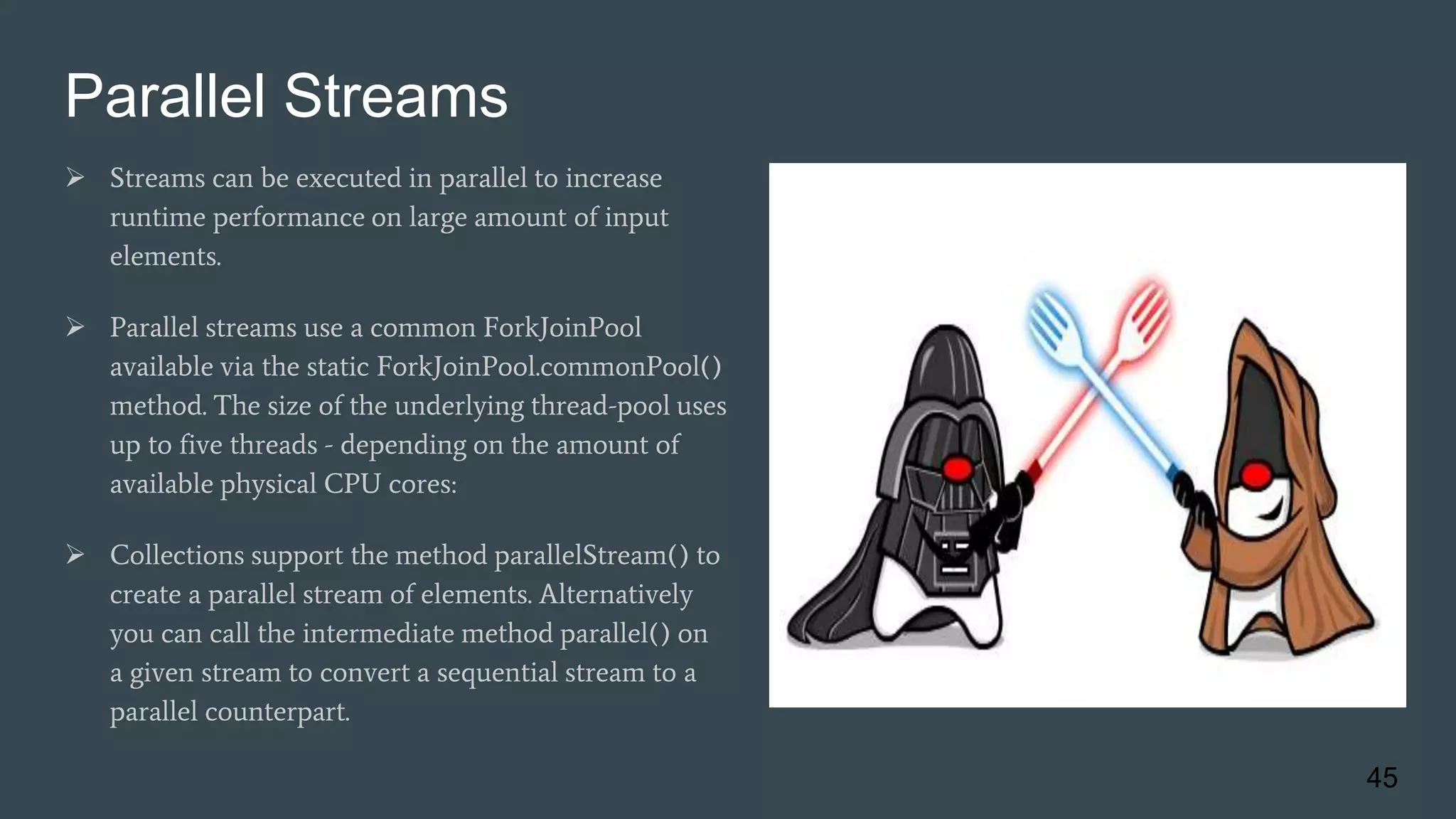 Parallel Streams
 Streams can be executed in parallel to increase
runtime performance on large amount of input
elements.
 Parallel streams use a common ForkJoinPool
available via the static ForkJoinPool.commonPool()
method. The size of the underlying thread-pool uses
up to five threads - depending on the amount of
available physical CPU cores:
 Collections support the method parallelStream() to
create a parallel stream of elements. Alternatively
you can call the intermediate method parallel() on
a given stream to convert a sequential stream to a
parallel counterpart.
45
 