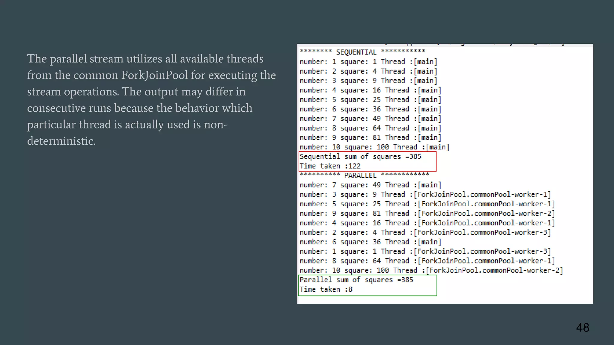 The parallel stream utilizes all available threads
from the common ForkJoinPool for executing the
stream operations. The output may differ in
consecutive runs because the behavior which
particular thread is actually used is non-
deterministic.
48
 