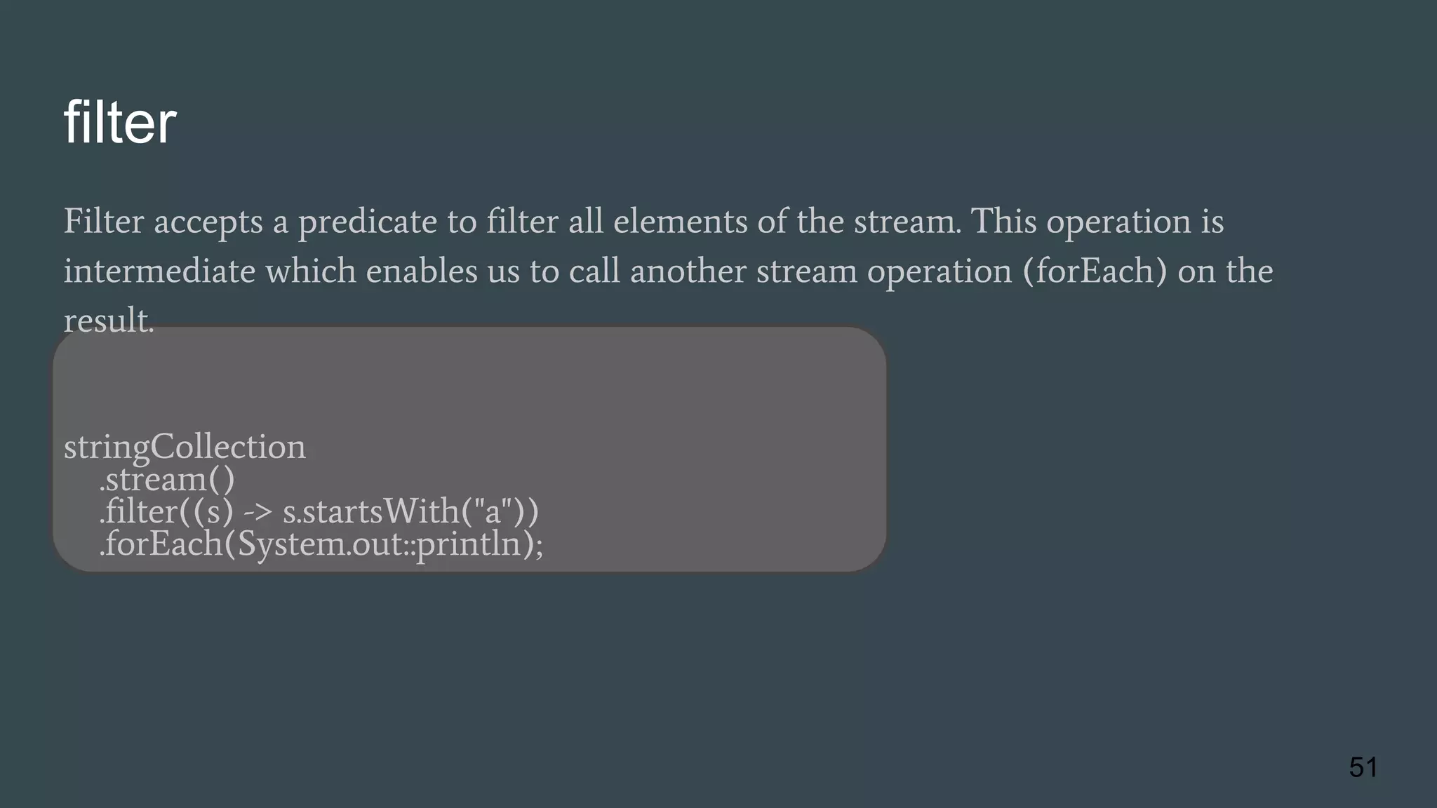 filter
Filter accepts a predicate to filter all elements of the stream. This operation is
intermediate which enables us to call another stream operation (forEach) on the
result.
stringCollection
.stream()
.filter((s) -> s.startsWith("a"))
.forEach(System.out::println);
51
 