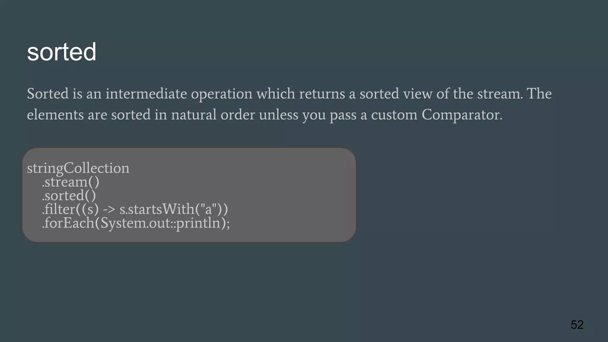 sorted
Sorted is an intermediate operation which returns a sorted view of the stream. The
elements are sorted in natural order unless you pass a custom Comparator.
stringCollection
.stream()
.sorted()
.filter((s) -> s.startsWith("a"))
.forEach(System.out::println);
52
 