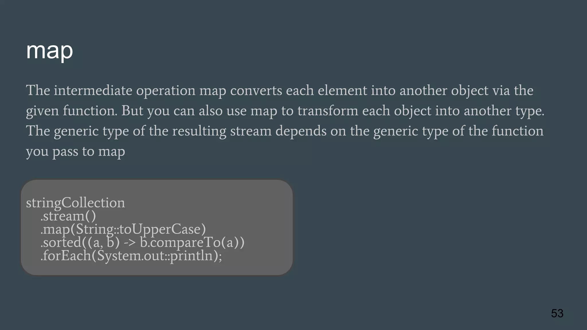 map
The intermediate operation map converts each element into another object via the
given function. But you can also use map to transform each object into another type.
The generic type of the resulting stream depends on the generic type of the function
you pass to map
stringCollection
.stream()
.map(String::toUpperCase)
.sorted((a, b) -> b.compareTo(a))
.forEach(System.out::println);
53
 