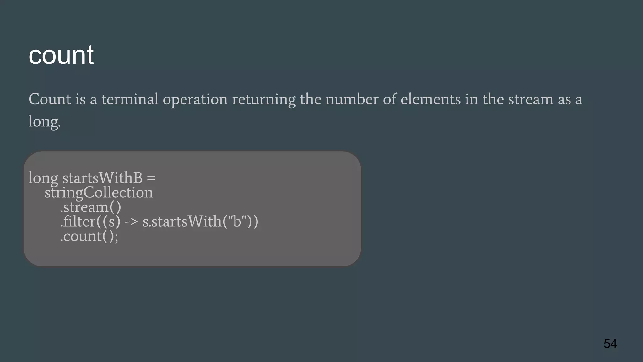 count
Count is a terminal operation returning the number of elements in the stream as a
long.
long startsWithB =
stringCollection
.stream()
.filter((s) -> s.startsWith("b"))
.count();
54
 