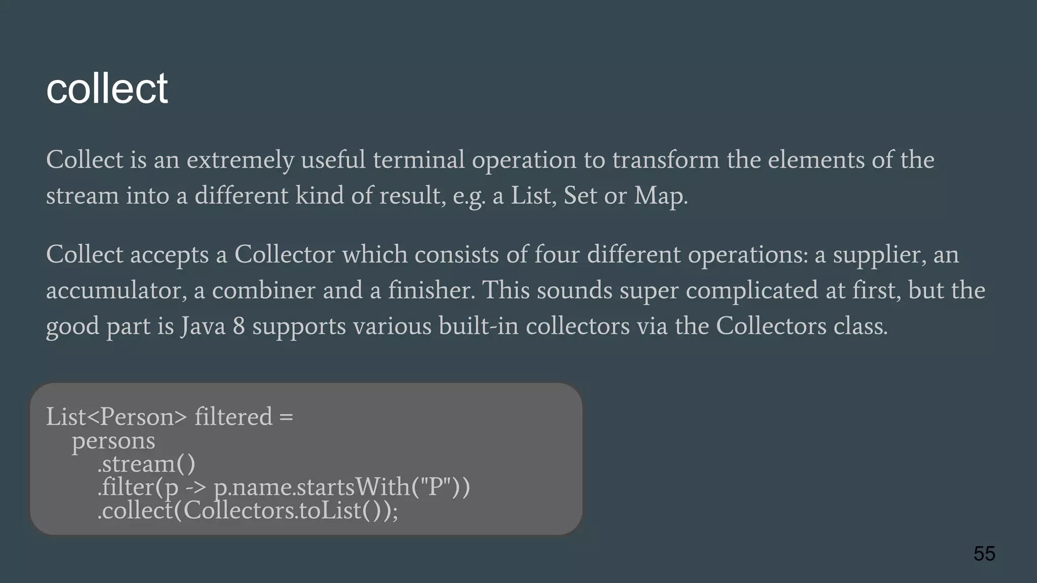 collect
Collect is an extremely useful terminal operation to transform the elements of the
stream into a different kind of result, e.g. a List, Set or Map.
Collect accepts a Collector which consists of four different operations: a supplier, an
accumulator, a combiner and a finisher. This sounds super complicated at first, but the
good part is Java 8 supports various built-in collectors via the Collectors class.
List<Person> filtered =
persons
.stream()
.filter(p -> p.name.startsWith("P"))
.collect(Collectors.toList());
55
 